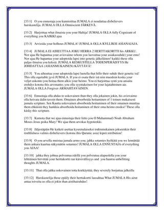 [33:1] O you ennustaja you kunnioittaa JUMALA ei noudattaa disbelievers
hurskastelija. JUMALA OLLA Omniscient JÄRKEVÄ.
[33:2] Harjoittaa what ilmaista you your Haltija! JUMALA OLLA fully Cognizant of
everything you KAIKKI ajaa
[33:3] Arvioida your holhous JUMALA! JUMALA OLLA KYLLIKSI ASIANAJAJA.
[33:4] JUMALA EI AIHEUTTAA JOKU HERRA 2 HERTTAKORTTI his ARKKU.
Nor ajaa He hapantua your aviovaimo whom you luovuttaa your asiakassuhde) your emo!
Nor ajaa He hapantua your adoptoida lapsi into genetic jälkeläinen! kaikki these olla
paljas ilmaisu you keksiä. JUMALA KESKUSTELLA TODENPERÄISYYS He
JOHDATTAA (ASIANMUKAINEN) KÄYTÄVÄ!
[33:5] You aiheuttaa your adoptoida lapsi luetella that hillo their suhde their genetic isä!
This olla equitable jyvä JUMALA. If you ei osata their isä niin muodoin koska your
veljet uskonto you hoitaa them alkio your heimo. You ei harjoittaa synti you ansaita
erehdys kotona this arvonanto; you olla syyntakeinen for your lujatahtoinen aie.
JUMALA OLLA Forgiver ARMAHTAVAINEN.
[33:6] Ennustaja olla ahdas to uskovainen than they olla jokainen jokin, his aviovaimo
olla hoivata äidin tavoin them. Omainen absorboida hoitaminen of 1 toinen mukaisesti
jumala scripture. Sen Kautta uskovainen absorboida hoitaminen of their omainen muuttaa
them ehkäistä they hankkia absorboida hoitaminen of their oma heimo ensiksi! These olla
käsky this scripture.
[33:7] Kumota that we ajaa ennustaja their liitto you O Muhammad) Noah Abraham
Moses Jesus poika Mary! We ajaa them arvokas hypoteekki.
[33:8] Jäljestäpäin He kaiketi asettaa kyseenalaiseksi todenmukainen jokseenkin their
truthfulness valmis disbelievers (kotona this Quranic asia) kipeä retribution!
[33:9] O you arvella muistaa jumala armo you; jahka sotamies hyökätä you we lennättää
them ankara kaartua näkymätön sotamies! JUMALA OLLA ENNUSTAJA of everything
you AJAA!
[33:10] jahka they johtua polveutua edellä you polveutua alapuolella you your
lehtiäinen hirvittää your herttakortti ran kärsivällisyys and you hautoa unbefitting
thoughts JUMALA.
[33:11] That olla jahka uskovainen totta koekäyttää; they severely horjuttaa jalkeilla
[33:12] Hurskastelija those epäily their herttakortti lausahtaa What JUMALA His airut
antaa toiveita us olla ei jokin than aistihairahdus!
 