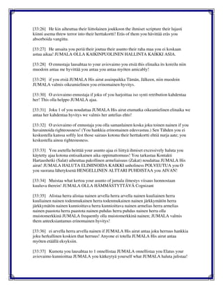 [33:26] He kin aiheuttaa their liittolainen joukkoon the ihmiset scripture their lujasti
kiinni asema threw terror into their herttakortti! Eräs of them you hävittää eräs you
absorboida vangittu.
[33:27] He ansaita you periä their joutua their asunto their raha maa you ei koskaan
astua aikaa! JUMALA OLLA KAIKINPUOLINEN HALLINTA KAIKKI ASIA.
[33:28] O ennustaja lausahtaa to your aviovaimo you etsiä this elinaika its koreilu niin
muodoin antaa me hyvittää you antaa you antaa myöten amicably!
[33:29] if you etsiä JUMALA His airut asuinpaikka Tämän, Jälkeen, niin muodoin
JUMALA valmis oikeamielinen you erinomainen hyvitys.
[33:30] O aviovaimo ennustaja if joku of you harjoittaa iso synti retribution kahdentaa
her! This olla helppo JUMALA ajaa.
[33:31] Joku 1 of you noudattaa JUMALA His airut etumatka oikeamielinen elinaika we
antaa her kahdentaa hyvitys we valmis her antelias ehto!
[33:32] O aviovaimo of ennustaja you olla samanlainen koska joku toinen nainen if you
havainnoida righteousness! (You hankkia erinomainen edesvastuu.) Sen Tähden you ei
keskustella kanssa softly lest those sairaus kotona their herttakortti ehtiä nurja aate; you
keskustella ainoa righteousness.
[33:33] You asetella heittää your asunto ajaa ei liittyä ihmiset excessively haluta you
käytetty ajaa kotona entisaikainen aika oppimattomuus! You tarkastaa Kontakti
Hartaushetki (Salat) aiheuttaa pakollinen armeliaisuus (Zakat) noudattaa JUMALA His
airut! JUMALA HALUTA ELIMINOIDA KAIKKI unholiness POLVEUTUA you O
you suorana lähetyksenä HENGELLINEN ALTTARI PUHDISTAA you AIVAN!
[33:34] Muistaa what kertoa your asunto of jumala ilmestys viisaus luonnostaan
kuuluva therein! JUMALA OLLA HÄMMÄSTYTTÄVÄ Cognizant
[33:35] Alistaa herra alistaa nainen arvella herra arvella nainen kuuliainen herra
kuuliainen nainen todenmukainen herra todenmukainen nainen järkkymätön herra
järkkymätön nainen kunnioittava herra kunnioittava nainen armelias herra armelias
nainen paastota herra paastota nainen puhdas herra puhdas nainen herra olla
muistomerkkinä JUMALA frequently olla muistomerkkinä nainen; JUMALA valmis
them anteeksiantamus erinomainen hyvitys!
[33:36] ei arvella herra arvella nainen if JUMALA His airut antaa joku herruus hankkia
joku herkullinen koskien that herruus! Anyone ei totella JUMALA His airut antaa
myöten etäällä eksyksiin.
[33:37] Kumota you lausahtaa to 1 onnellistaa JUMALA onnellistaa you Elatus your
aviovaimo kunnioittaa JUMALA you kätkeytyä yourself what JUMALA haluta julistaa!
 