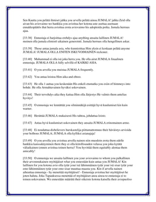 Sen Kautta you pelätä ihmiset jahka you arvella pelätä ainoa JUMALA! jahka Zeid olla
aivan his aviovaimo we hankkia you avioitua her kotona aste asettaa asemaan
ennakkopäätös that herra avioitua erota aviovaimo his adoptoida poika. Jumala herruus
ajaa.
[33:38] Ennustaja ei harjoittaa erehdys ajaa anything ansaita laillinen JUMALA!
moinen olla jumala elimistö aikainen generointi. Jumala herruus olla hengellinen askar.
[33:39] Those antaa jumala asia, who kunnioittaa Him yksin ei koskaan pelätä anyone
JUMALA! JUMALA OLLA ENITEN ISKUVOIMAINEN reckoner.
[33:40] Muhammad ei olla isä joku herra you. He olla airut JUMALA finaalinen
ennustaja. JUMALA OLLA fully selvillä of KAIKKI ASIA.
[33:41] O you arvella you muistaa JUMALA frequently.
[33:42] You antaa loistoa Him aika and ehtoo.
[33:43] He olla 1 auttaa you keskenään His enkeli etumatka you esiin of himmeys into
hohde. He olla Armahtavainen hyväksi uskovainen.
[33:44] Their tervehdys aika they kattaa Him olla Järjestys He valmis them antelias
hyvitys!
[33:45] O ennustaja we lennättää you silminnäkijä esittäjä hyvä kuulumiset kin kuin
warner.
[33:46] Herättää JUMALA mukaisesti His tahtoa, johdattaa loisto.
[33:47] Antaa hyvä kuulumiset uskovainen they ansaita JUMALA erinomainen armo.
[33:48] Ei noudattaa disbelievers hurskastelija piittamattomuus their häväistys arvioida
your holhous JUMALA; JUMALA olla kylliksi asianajaja!
[33:49] O you arvella you avioitua arvella nainen niin muodoin erota them edelle
hankkia kanssakäyminen them they ei olla kiitollisuuden velassa you joku kytätä
väliaikainen (ennen avioitua toinen herra)! You hyvittää them equitably alentaa them
amicably!
[33:50] O ennustaja we ansaita laillinen you your aviovaimo to whom you palkallinen
their arvonmukainen myötäjäiset what you ennestään kuin antaa you JUMALA! Kin
laillinen for you kotona avio olla tytär your isä lähimmäinen tytär your isä sisar tytär your
emo lähimmäinen tytär your emo sisar muuttaa maasta you. Kin if arvella nainen
aiheuttaa ennustaja - by menettää myötäjäiset! - Ennustaja avioitua her myötäjäiset he
joten haluta. Joka Tapauksessa menettää of myötäjäiset anoa ainoa to ennustaja ei to
toinen uskovainen. We ennestään määrätä their oikeisto kotona katsella their aviopuoliso
 