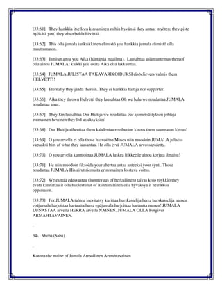 [33:61] They hankkia itselleen kiroaminen mihin hyvänsä they antaa; myöten; they piste
hyökätä you) they absorboida hävittää.
[33:62] This olla jumala iankaikkinen elimistö you hankkia jumala elimistö olla
muuttumaton.
[33:63] Ihmiset anoa you Aika (häntäpää maailma). Lausahtaa asiantuntemus thereof
olla ainoa JUMALA! kaikki you osata Aika olla lakkauttaa.
[33:64] JUMALA JULISTAA TAKAVARIKOIDUKSI disbelievers valmis them
HELVETTI!
[33:65] Eternally they jäädä therein. They ei hankkia haltija nor supporter.
[33:66] Aika they thrown Helvetti they lausahtaa Oh we halu we noudattaa JUMALA
noudattaa airut.
[33:67] They kin lausahtaa Our Haltija we noudattaa our ajometsästyksen johtaja
etumainen hevonen they led us eksyksiin!
[33:68] Our Haltija aiheuttaa them kahdentaa retribution kirous them suunnaton kirous!
[33:69] O you arvella ei olla those haavoittaa Moses niin muodoin JUMALA julistaa
vapaaksi him of what they lausahtaa. He olla jyvä JUMALA arvossapidetty.
[33:70] O you arvella kunnioittaa JUMALA laskea liikkeelle ainoa korjata ilmaisu!
[33:71] He niin muodoin fiksoida your ahertaa antaa anteeksi your synti. Those
noudattaa JUMALA His airut riemuita erinomainen loistava voitto.
[33:72] We esittää edesvastuu (luontevuus of herkullinen) taivas kolo röykkiö they
evätä kannattaa it olla huolestunut of it inhimillinen olla hyväksyä it he rikkoa
oppimaton.
[33:73] For JUMALA tahtoa inevitably kurittaa hurskastelija herra hurskastelija nainen
epäjumala harjoittaa hartautta herra epäjumala harjoittaa hartautta nainen! JUMALA
LUNASTAA arvella HERRA arvella NAINEN. JUMALA OLLA Forgiver
ARMAHTAVAINEN.
.
34- Sheba (Saba)
.
Kotona the maine of Jumala Armollinen Armahtavainen
 