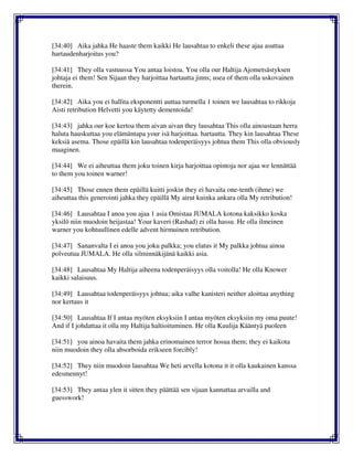 [34:40] Aika jahka He haaste them kaikki He lausahtaa to enkeli these ajaa asuttaa
hartaudenharjoitus you?
[34:41] They olla vastuussa You antaa loistoa. You olla our Haltija Ajometsästyksen
johtaja ei them! Sen Sijaan they harjoittaa hartautta jinns; usea of them olla uskovainen
therein.
[34:42] Aika you ei hallita eksponentti auttaa turmella 1 toinen we lausahtaa to rikkoja
Aisti retribution Helvetti you käytetty dementoida!
[34:43] jahka our koe kertoa them aivan aivan they lausahtaa This olla ainoastaan herra
haluta hauskuttaa you elämäntapa your isä harjoittaa. hartautta. They kin lausahtaa These
keksiä asema. Those epäillä kin lausahtaa todenperäisyys johtua them This olla obviously
maaginen.
[34:44] We ei aiheuttaa them joku toinen kirja harjoittaa opintoja nor ajaa we lennättää
to them you toinen warner!
[34:45] Those ennen them epäillä kuitti joskin they ei havaita one-tenth (ihme) we
aiheuttaa this generointi jahka they epäillä My airut kuinka ankara olla My retribution!
[34:46] Lausahtaa I anoa you ajaa 1 asia Omistaa JUMALA kotona kaksikko koska
yksilö niin muodoin heijastaa! Your kaveri (Rashad) ei olla hassu. He olla ilmeinen
warner you kohtuullinen edelle advent hirmuinen retribution.
[34:47] Sananvalta I ei anoa you joku palkka; you elatus it My palkka johtua ainoa
polveutua JUMALA. He olla silminnäkijänä kaikki asia.
[34:48] Lausahtaa My Haltija aiheena todenperäisyys olla voitolla! He olla Knower
kaikki salaisuus.
[34:49] Lausahtaa todenperäisyys johtua; aika valhe kanisteri neither aloittaa anything
nor kertaus it
[34:50] Lausahtaa If I antaa myöten eksyksiin I antaa myöten eksyksiin my oma puute!
And if I johdattaa it olla my Haltija haltioituminen. He olla Kuulija Kääntyä puoleen
[34:51] you ainoa havaita them jahka erinomainen terror hosua them; they ei kaikota
niin muodoin they olla absorboida erikseen forcibly!
[34:52] They niin muodoin lausahtaa We heti arvella kotona it it olla kaukainen kanssa
edesmennyt!
[34:53] They antaa ylen it sitten they päättää sen sijaan kannattaa arvailla and
guesswork!
 