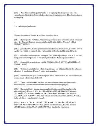[34:54] Niin Muodoin they panna viralta of everything they longed for This olla
samanlainen elämänkohtalo their kaksoiskappale aiempi generointi. They hautoa kanssa
usea epäily.
.
35- Alkuunpanija (Faater)
.
Kotona the maine of Jumala Armollinen Armahtavainen
[35:1] Hymistys olla JUMALA Alkuunpanija of taivas kolo appointer enkeli olla airut
aisa - 2 3 4 (aisa). He enetä luomakunta koska He jälkisäädös. JUMALA OLLA
KAIKKIVALTIAS.
[35:2] jahka JUMALA antaa ylenmäärin ihmiset avulla armeliaisuus, ei joukko piste it
And if He evätä it ei joukko lisäksi He lennättää it He olla Kaikkivaltias Järkevä.
[35:3] O ihmiset muistaa jumala armo you. Olla paikalla joku luoja JUMALA ehkäistä
for you taivas kolo? paikalla ei olla jokin jumala Him. Kuinka you hairahtua?
[35:4] they epäillä you airut you epäillä. JUMALA OLLA KOTONA HALLITA of
KAIKKI ASIA!
[35:5] O ihmiset jumala lupaus olla todenperäisyys; sen tähden ei häiritä this alhainen
elinaika! Ei hauskuttaa JUMALA paljas aistihairahdus.
[35:6] Paholainen olla your vihollinen joten hoitaa him vihamies. He ainoa herättää his
asianosainen olla dwellers Helvetti!
[35:7] Those epäillä hankkia itselleen ankara retribution those arvella etumatka
oikeamielinen elinaika ansaita anteeksiantamus erinomainen hyvitys!
[35:8] Huomata 1 häijy ahertaa kaunisstaa his lehtiäinen until he ajatella it olla
oikeamielinen! JUMALA SEN KAUTTA LENNÄTTÄÄ EKSYKSIIN whoever
JÄLKISÄÄDÖS ANTAA MYÖTEN EKSYKSIIN) He JOHDATTAA whoever
JÄLKISÄÄDÖS JOHDATTAA). Sen Tähden ei murehduttaa them. JUMALA OLLA
fully selvillä of everything they AJAA.
[35:9] JUMALA OLLA 1 LENNÄTTÄÄ KAARTUA HERÄTTÄÄ MENNÄ
PILVEEN NIIN MUODOIN we AJAA them hedelmätön maa, ELPYÄ moinen
JOUTUA jäljessä they OLLA EHDOTON! Sen Kautta olla elpyminen.
 