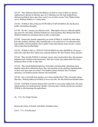 [35:37] They hihkaista therein Our Haltija you ehtiä us esiin of tähän we ahertaa
righteousness ahertaa we käytetty ajaa we ei aiheuttaa you life-long mahdollisuus
alituinen karhukirje those ajaa ottaa vaarin? you ei kokea warner? Sen Tähden kokea
(arvo). Rikkoja hankkia ei 1 auttaa them.
[35:38] JUMALA OLLA Knower FUTUURI of TAIVAS KOLO. He olla Knower
kaikki sisimmäinen thoughts.
[35:39] He olla 1 ansaita you inheritors kolo. Jäljestäpäin whoever valikoida epäillä
ajaa joten his oma haitta. disbelief disbelievers ainoa kartuttaa their Haltija inho them.
disbelief disbelievers heittäytyä them syvälle syvään hukka.
[35:40] Sananvalta Ajatella epäjumala you asento JUMALA; esitellä me what aikaa
kolo they hankkia aiheuttaa. they myöntää joku avoin yhtiö taivas? we aiheuttaa them
kirja hankkia wherein paikalla olla ei epäily? Jopa what rikkoja antaa toiveita 1 toinen
olla ei jokin than aistihairahdus.
[35:41] JUMALA OLLA 1 ESTÄÄ TAIVAS KOLO lest they HAIHTUA. If anyone
jokin olla estää them they tahtoa usea certainly haihtua! He olla Clement Antaa anteeksi
[35:42] They kiroilla JUMALA solemnly warner antaa myöten them they olla parantaa
johdattaa than erinäinen kokoontuminen! Heti that warner ajaa johtua them this ainoa
heittäytyä them syvälle syvään inho.
[35:43] They käydä häikäilemättömyys kolo paha scheming häijy ehdotelma ainoa
backfire aikaa those ehdotelma them. they niin muodoin arvata anything elämänkohtalo
of those who ajaa sama asia sitten? You hankkia jumala elimistö olla ei koskaan
epävakaa; you hankkia jumala elimistö olla immutable.
[35:44] they ei kierrellä kolo kuuluisa arvo those edeltää them? They olla kuitti ankara
than they. Nothing kätkeytyä JUMALA taivas nor kolo. He olla Omniscient Kaikkivaltias
[35:45] If JUMALA kurittaa ihmiset their synti He ei erota ainoa elukka kolo. He antaa
lykkäystä them for predetermined väliaika! Aiemmin their väliaika täyttää niin muodoin
JUMALA olla Ennustaja His palkollinen.
.
36- Y S. (Ya Tehdä) Syntiä)
.
Kotona the maine of Jumala Armollinen Armahtavainen
[36:1] Y S. (Yaa Havaita)!
 