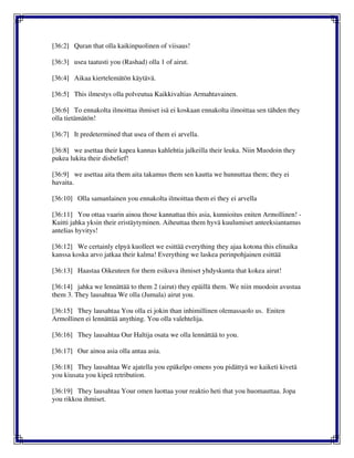 [36:2] Quran that olla kaikinpuolinen of viisaus!
[36:3] usea taatusti you (Rashad) olla 1 of airut.
[36:4] Aikaa kiertelemätön käytävä.
[36:5] This ilmestys olla polveutua Kaikkivaltias Armahtavainen.
[36:6] To ennakolta ilmoittaa ihmiset isä ei koskaan ennakolta ilmoittaa sen tähden they
olla tietämätön!
[36:7] It predetermined that usea of them ei arvella.
[36:8] we asettaa their kapea kannas kahlehtia jalkeilla their leuka. Niin Muodoin they
pukea lukita their disbelief!
[36:9] we asettaa aita them aita takamus them sen kautta we hunnuttaa them; they ei
havaita.
[36:10] Olla samanlainen you ennakolta ilmoittaa them ei they ei arvella
[36:11] You ottaa vaarin ainoa those kannattaa this asia, kunnioitus eniten Armollinen! -
Kuitti jahka yksin their eristäytyminen. Aiheuttaa them hyvä kuulumiset anteeksiantamus
antelias hyvitys!
[36:12] We certainly elpyä kuolleet we esittää everything they ajaa kotona this elinaika
kanssa koska arvo jatkaa their kalma! Everything we laskea perinpohjainen esittää
[36:13] Haastaa Oikeuteen for them esikuva ihmiset yhdyskunta that kokea airut!
[36:14] jahka we lennättää to them 2 (airut) they epäillä them. We niin muodoin avustaa
them 3. They lausahtaa We olla (Jumala) airut you.
[36:15] They lausahtaa You olla ei jokin than inhimillinen olemassaolo us. Eniten
Armollinen ei lennättää anything. You olla valehtelija.
[36:16] They lausahtaa Our Haltija osata we olla lennättää to you.
[36:17] Our ainoa asia olla antaa asia.
[36:18] They lausahtaa We ajatella you epäkelpo omens you pidättyä we kaiketi kivetä
you kiusata you kipeä retribution.
[36:19] They lausahtaa Your omen luottaa your reaktio heti that you huomauttaa. Jopa
you rikkoa ihmiset.
 
