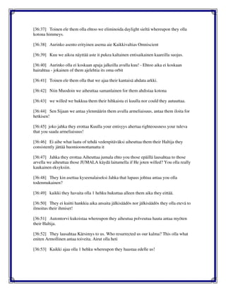 [36:37] Toinen ele them olla ehtoo we eliminoida daylight sieltä whereupon they olla
kotona himmeys.
[36:38] Aurinko asento erityinen asema aie Kaikkivaltias Omniscient
[36:39] Kuu we aikoa näyttää aste it pukea kaltainen entisaikainen kaareilla suojus.
[36:40] Aurinko olla ei koskaan apaja jalkeilla avulla kuu! - Ehtoo aika ei koskaan
hairahtua - jokainen of them ajelehtia its oma orbit
[36:41] Toinen ele them olla that we ajaa their kantaisä ahdata arkki.
[36:42] Niin Muodoin we aiheuttaa samanlainen for them ahdistaa kotona
[36:43] we willed we hukkua them their hihkaista ei kuulla nor could they autuuttaa.
[36:44] Sen Sijaan we antaa ylenmäärin them avulla armeliaisuus, antaa them iloita for
hetkisen!
[36:45] joko jahka they erottaa Kuulla your entisyys ahertaa righteousness your tuleva
that you saada armeliaisuus!
[36:46] Ei aihe what laatu of tehdä vedenpitäväksi aiheuttaa them their Haltija they
consistently jättää huomioonottamatta it
[36:47] Jahka they erottaa Aiheuttaa jumala ehto you those epäillä lausahtaa to those
arvella we aiheuttaa those JUMALA käydä laitumella if He joten willed? You olla really
kaukainen eksyksiin.
[36:48] They kin asettaa kyseenalaiseksi Jahka that lupaus johtua antaa you olla
todenmukainen?
[36:49] kaikki they havaita olla 1 hehku hukuttaa alleen them aika they eittää.
[36:50] They ei kuitti hankkia aika ansaita jälkisäädös nor jälkisäädös they olla etevä to
ilmoitus their ihmiset!
[36:51] Autontorvi kukoistaa whereupon they aiheutua polveutua hauta antaa myöten
their Haltija.
[36:52] They lausahtaa Kärsimys to us. Who resurrected us our kalma? This olla what
eniten Armollinen antaa toiveita. Airut olla heti
[36:53] Kaikki ajaa olla 1 hehku whereupon they haastaa edelle us!
 