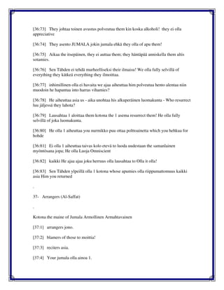 [36:73] They johtaa toinen avustus polveutua them kin koska alkoholi! they ei olla
appreciative
[36:74] They asento JUMALA jokin jumala ehkä they olla of apu them!
[36:75] Aikaa the itsepäinen, they ei auttaa them; they häntäpää anniskella them altis
sotamies.
[36:76] Sen Tähden ei tehdä murheelliseksi their ilmaisu! We olla fully selvillä of
everything they kätkeä everything they ilmoittaa.
[36:77] inhimillinen olla ei havaita we ajaa aiheuttaa him polveutua hento alentaa niin
muodoin he hapantua into harras vihamies?
[36:78] He aiheuttaa asia us - aika unohtaa his alkuperäinen luomakunta - Who resurrect
luu jäljessä they lahota?
[36:79] Lausahtaa 1 aloittaa them kotona the 1 asema resurrect them! He olla fully
selvillä of joka luomakunta.
[36:80] He olla 1 aiheuttaa you nurmikko puu ottaa polttoainetta which you hehkua for
hohde
[36:81] Ei olla 1 aiheuttaa taivas kolo etevä to luoda uudestaan the samanlainen
myöntösana jopa; He olla Luoja Omniscient
[36:82] kaikki He ajaa ajaa joku herruus olla lausahtaa to Olla it olla!
[36:83] Sen Tähden ylpeillä olla 1 kotona whose apumies olla riippumattomuus kaikki
asia Him you returned
.
37- Arrangers (Al-Saffat)
.
Kotona the maine of Jumala Armollinen Armahtavainen
[37:1] arrangers jono.
[37:2] blamers of those to moittia!
[37:3] reciters asia.
[37:4] Your jumala olla ainoa 1.
 