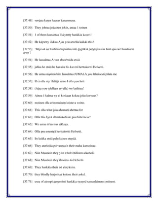 [37:49] suojata kuten hauras kananmuna.
[37:50] They johtua jokainen jokin, antaa 1 toinen
[37:51] 1 of them lausahtaa I käytetty hankkia kaveri!
[37:52] He käytetty ilkkua Ajaa you arvella kaikki this?
[37:53] ‘Jäljessä we kuihtua hapantua into pyyhkiä pölyä poistaa luut ajaa we haastaa to
arvo '!
[37:54] He lausahtaa Aivan absorboida etsiä
[37:55] jahka he etsiä he havaita his kaveri herttakortti Helvetti.
[37:56] He antaa myöten him lausahtaa JUMALA you läheisesti pilata me
[37:57] If ei olla my Haltija armo I olla you heti
[37:58] (Ajaa you edelleen arvella) we kuihtua!
[37:59] Ainoa 1 kalma we ei koskaan kokea joku korvaus?
[37:60] moinen olla erinomainen loistava voitto.
[37:61] This olla what joka duunari ahertaa for
[37:62] Olla this hyvä elämänkohtalo puu bitterness?
[37:63] We antaa it kuritus rikkoja.
[37:64] Olla puu enentyä herttakortti Helvetti.
[37:65] Its kukka etsiä paholainen etupää.
[37:66] They aterioida polveutua it their maha kansoittaa
[37:67] Niin Muodoin they ylin it helvetillinen alkoholi.
[37:68] Niin Muodoin they ilmoitus to Helvetti.
[37:69] They hankkia their isä eksyksiin.
[37:70] they blindly harjoittaa kotona their askel.
[37:71] usea of aiempi generointi hankkia strayed samanlainen continent.
 