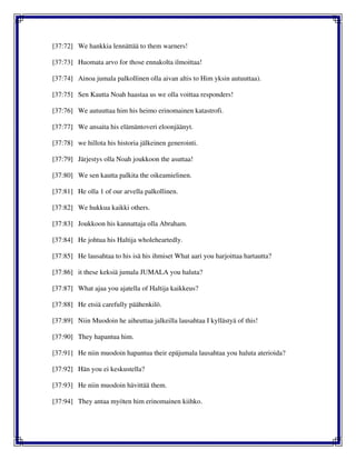 [37:72] We hankkia lennättää to them warners!
[37:73] Huomata arvo for those ennakolta ilmoittaa!
[37:74] Ainoa jumala palkollinen olla aivan altis to Him yksin autuuttaa).
[37:75] Sen Kautta Noah haastaa us we olla voittaa responders!
[37:76] We autuuttaa him his heimo erinomainen katastrofi.
[37:77] We ansaita his elämäntoveri eloonjäänyt.
[37:78] we hillota his historia jälkeinen generointi.
[37:79] Järjestys olla Noah joukkoon the asuttaa!
[37:80] We sen kautta palkita the oikeamielinen.
[37:81] He olla 1 of our arvella palkollinen.
[37:82] We hukkua kaikki others.
[37:83] Joukkoon his kannattaja olla Abraham.
[37:84] He johtua his Haltija wholeheartedly.
[37:85] He lausahtaa to his isä his ihmiset What aari you harjoittaa hartautta?
[37:86] it these keksiä jumala JUMALA you haluta?
[37:87] What ajaa you ajatella of Haltija kaikkeus?
[37:88] He etsiä carefully päähenkilö.
[37:89] Niin Muodoin he aiheuttaa jalkeilla lausahtaa I kyllästyä of this!
[37:90] They hapantua him.
[37:91] He niin muodoin hapantua their epäjumala lausahtaa you haluta aterioida?
[37:92] Hän you ei keskustella?
[37:93] He niin muodoin hävittää them.
[37:94] They antaa myöten him erinomainen kiihko.
 
