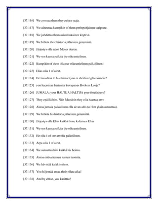 [37:116] We avustaa them they pukea saaja.
[37:117] We aiheuttaa kumpikin of them perinpohjainen scripture.
[37:118] We johdattaa them asianmukainen käytävä.
[37:119] We hillota their historia jälkeinen generointi.
[37:120] Järjestys olla upon Moses Aaron.
[37:121] We sen kautta palkita the oikeamielinen.
[37:122] Kumpikin of them olla our oikeamielinen palkollinen!
[37:123] Elias olla 1 of airut.
[37:124] He lausahtaa to his ihmiset you ei ahertaa righteousness?
[37:125] you harjoittaa hartautta kuvapatsas Korkein Luoja?
[37:126] JUMALA; your HALTIJA HALTIJA your forefathers!
[37:127] They epäillä him. Niin Muodoin they olla haastaa arvo
[37:128] Ainoa jumala palkollinen olla aivan altis to Him yksin autuuttaa).
[37:129] We hillota his historia jälkeinen generointi.
[37:130] Järjestys olla Elias kaikki those kaltainen Elias
[37:131] We sen kautta palkita the oikeamielinen.
[37:132] He olla 1 of our arvella palkollinen.
[37:133] Arpa olla 1 of airut.
[37:134] We autuuttaa him kaikki his heimo.
[37:135] Ainoa entisaikainen nainen tuomita.
[37:136] We hävittää kaikki others.
[37:137] You hiljentää antaa their pilata aika!
[37:138] And by ehtoo. you käsittää?
 