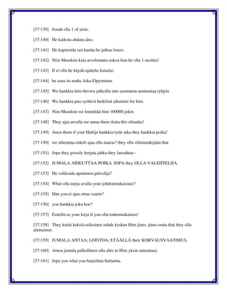 [37:139] Jonah olla 1 of airut.
[37:140] He kaikota ahdata alus.
[37:141] He kapinoida sen kautta he jatkaa losers.
[37:142] Niin Muodoin kala arvelematta uskoa him he olla 1 moittia!
[37:143] If ei olla he käydä ajattelu Jumala)
[37:144] he asua its maha Aika Elpyminen.
[37:145] We hankkia him thrown jalkeilla into asumaton ammentaa tyhjiin
[37:146] We hankkia puu syötävä hedelmä aikuinen for him.
[37:147] Niin Muodoin we lennättää him 100000 jokin
[37:148] They ajaa arvella we antaa them iloita this elinaika!
[37:149] Anoa them if your Haltija hankkia tytär aika they hankkia poika!
[37:150] we aiheuttaa enkeli ajaa olla naaras? they olla silminnäkijänä that
[37:151] Jopa they grossly herjata jahka they lausahtaa -
[37:152] JUMALA AIHEUTTAA POIKA. JOPA they OLLA VALEHTELIJA.
[37:153] He valikoida apulainen palvelija?
[37:154] What olla nurja avulla your johdonmukaisuus?
[37:155] Hän you ei ajaa ottaa vaarin?
[37:156] you hankkia joku koe?
[37:157] Esitellä us your kirja if you olla todenmukainen!
[37:158] They kuitti keksiä erikoinen suhde kesken Him jinns. jinns osata that they olla
alamainen.
[37:159] JUMALA ANTAA; LOISTOA; ETÄÄLLÄ their KORVAUSVAATIMUS.
[37:160] Ainoa jumala palkollinen olla altis to Him yksin autuuttaa).
[37:161] Jopa you what you harjoittaa hartautta.
 