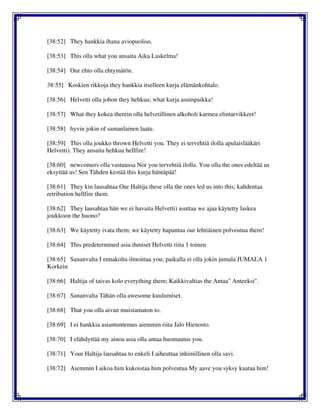 [38:52] They hankkia ihana aviopuoliso.
[38:53] This olla what you ansaita Aika Laskelma!
[38:54] Our ehto olla ehtymätön.
38:55] Koskien rikkoja they hankkia itselleen kurja elämänkohtalo.
[38:56] Helvetti olla johon they hehkua; what kurja asuinpaikka!
[38:57] What they kokea therein olla helvetillinen alkoholi karmea elintarvikkeet!
[38:58] hyvin jokin of samanlainen laatu.
[38:59] This olla joukko thrown Helvetti you. They ei tervehtiä ilolla apulaislääkäri
Helvetti). They ansaita hehkua hellfire!
[38:60] newcomers olla vastuussa Nor you tervehtiä ilolla. You olla the ones edeltää us
eksyttää us! Sen Tähden kestää this kurja häntäpää!
[38:61] They kin lausahtaa Our Haltija these olla the ones led us into this; kahdentaa
retribution hellfire them.
[38:62] They lausahtaa hän we ei havaita Helvetti) asuttaa we ajaa käytetty laskea
joukkoon the huono?
[38:63] We käytetty ivata them; we käytetty hapantua our lehtiäinen polveutua them!
[38:64] This predetermined asia ihmiset Helvetti riita 1 toinen
[38:65] Sananvalta I ennakolta ilmoittaa you; paikalla ei olla jokin jumala JUMALA 1
Korkein
[38:66] Haltija of taivas kolo everything them; Kaikkivaltias the Antaa" Anteeksi".
[38:67] Sananvalta Tähän olla awesome kuulumiset.
[38:68] That you olla aivan muistamaton to.
[38:69] I ei hankkia asiantuntemus aiemmin riita Jalo Hienosto.
[38:70] I elähdyttää my ainoa asia olla antaa huomautus you.
[38:71] Your Haltija lausahtaa to enkeli I aiheuttaa inhimillinen olla savi.
[38:72] Aiemmin I aikoa him kukoistaa him polveutua My aave you syksy kaataa him!
 