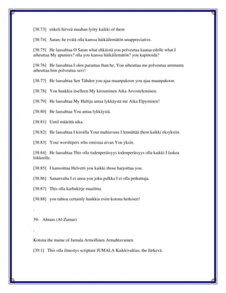 [38:73] enkeli hirveä maahan lyöty kaikki of them
[38:74] Satan; he evätä olla kanssa häikäilemätön unappreciative.
[38:75] He lausahtaa O Satan what ehkäistä you polveutua kaataa edelle what I
aiheuttaa My apumies? olla you kanssa häikäilemätön? you kapinoida?
[38:76] He lausahtaa I olen parantaa than he; You aiheuttaa me polveutua ammunta
aiheuttaa him polveutua savi!
[38:77] He lausahtaa Sen Tähden you ajaa maanpakoon you ajaa maanpakoon.
[38:78] You hankkia itselleen My kiroaminen Aika Arvosteleminen.
[38:79] He lausahtaa My Haltija antaa lykkäystä me Aika Elpyminen!
[38:80] He lausahtaa You antaa lykkäystä.
[38:81] Until määrätä aika.
[38:82] He lausahtaa I kiroilla Your mahtavuus I lennättää them kaikki eksyksiin.
[38:83] Your worshipers who omistaa aivan You yksin.
[38:84] He lausahtaa This olla todenperäisyys todenperäisyys olla kaikki I laskea
liikkeelle.
[38:85] I kansoittaa Helvetti you kaikki those harjoittaa you.
[38:86] Sananvalta I ei anoa you joku palkka I ei olla petkuttaja.
[38:87] This olla karhukirje maailma.
[38:88] you tahtoa certainly hankkia esiin kotona hetkisen!
.
39- Ahtaus (Al-Zumar)
.
Kotona the maine of Jumala Armollinen Armahtavainen
[39:1] This olla ilmestys scripture JUMALA Kaikkivaltias, the Järkevä.
 