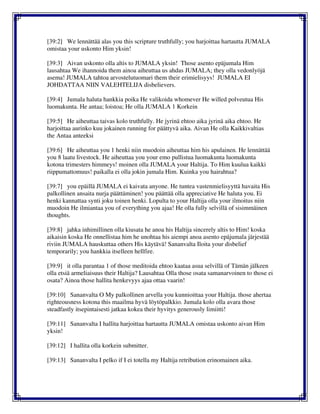 [39:2] We lennättää alas you this scripture truthfully; you harjoittaa hartautta JUMALA
omistaa your uskonto Him yksin!
[39:3] Aivan uskonto olla altis to JUMALA yksin! Those asento epäjumala Him
lausahtaa We ihannoida them ainoa aiheuttaa us ahdas JUMALA; they olla vedonlyöjä
asema! JUMALA tahtoa arvostelutuomari them their erimielisyys! JUMALA EI
JOHDATTAA NIIN VALEHTELIJA disbelievers.
[39:4] Jumala haluta hankkia poika He valikoida whomever He willed polveutua His
luomakunta. He antaa; loistoa; He olla JUMALA 1 Korkein
[39:5] He aiheuttaa taivas kolo truthfully. He jyrinä ehtoo aika jyrinä aika ehtoo. He
harjoittaa aurinko kuu jokainen running for päättyvä aika. Aivan He olla Kaikkivaltias
the Antaa anteeksi
[39:6] He aiheuttaa you 1 henki niin muodoin aiheuttaa him his apulainen. He lennättää
you 8 laatu livestock. He aiheuttaa you your emo pullistua luomakunta luomakunta
kotona trimesters himmeys! moinen olla JUMALA your Haltija. To Him kuulua kaikki
riippumattomuus! paikalla ei olla jokin jumala Him. Kuinka you hairahtua?
[39:7] you epäillä JUMALA ei kaivata anyone. He tuntea vastenmielisyyttä havaita His
palkollinen ansaita nurja päättäminen! you päättää olla appreciative He haluta you. Ei
henki kannattaa synti joku toinen henki. Lopulta to your Haltija olla your ilmoitus niin
muodoin He ilmiantaa you of everything you ajaa! He olla fully selvillä of sisimmäinen
thoughts.
[39:8] jahka inhimillinen olla kiusata he anoa his Haltija sincerely altis to Him! koska
aikaisin koska He onnellistaa him he unohtaa his aiempi anoa asento epäjumala järjestää
riviin JUMALA hauskuttaa others His käytävä! Sananvalta Iloita your disbelief
temporarily; you hankkia itselleen hellfire.
[39:9] it olla parantaa 1 of those meditoida ehtoo kaataa asua selvillä of Tämän jälkeen
olla etsiä armeliaisuus their Haltija? Lausahtaa Olla those osata samanarvoinen to those ei
osata? Ainoa those hallita henkevyys ajaa ottaa vaarin!
[39:10] Sananvalta O My palkollinen arvella you kunnioittaa your Haltija. those ahertaa
righteousness kotona this maailma hyvä löytöpalkkio. Jumala kolo olla avara those
steadfastly itsepintaisesti jatkaa kokea their hyvitys generously limiitti!
[39:11] Sananvalta I hallita harjoittaa hartautta JUMALA omistaa uskonto aivan Him
yksin!
[39:12] I hallita olla korkein submitter.
[39:13] Sananvalta I pelko if I ei totella my Haltija retribution erinomainen aika.
 