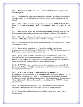 [39:14] Sananvalta JUMALA olla ainoa 1 I harjoittaa hartautta omistaa my uskonto
aivan Him yksin!
[39:15] Sen Tähden harjoittaa hartautta whatever you haluta Him. Lausahtaa aito losers
olla those hukata their henki their heimo Aika Elpyminen. Usea certainly this olla aito
hukka!
[39:16] They hankkia ainemäärä of ampua them aikana them. JUMALA SEN KAUTTA
HUOLESTUTTAA His PALKOLLINEN O My PALKOLLINEN you KUNNIOITTAA
Me
[39:17] Koskien those heittää pois hartaudenharjoitus kaikki epäjumala omistaa aivan
JUMALA yksin they ansaita onnellisuus. Aiheuttaa hyvä kuulumiset My palkollinen!
[39:18] They olla ones kuulustella kaikki sana niin muodoin harjoittaa the hyvä! These
olla ones JUMALA johdattaa; these olla ones hallita henkevyys.
[39:19] Avulla katsella to those ansaita retribution hankkia you autuuttaa those kanisteri
olla ennestään Helvetti?
[39:20] Koskien those kunnioittaa their Haltija they hankkia asuinrakennus
asuinrakennus konstruoida for them avulla flowing höyry. This olla jumala antaa toiveita
JUMALA ei koskaan murtautua His antaa toiveita!
[39:21] you ei havaita JUMALA lennättää alaspäin suunnattu taivas juottaa niin
muodoin asettaa it into maanalainen kummuta niin muodoin sato it asettaa ajaa of eri
kaunistella niin muodoin they enentyä until they hapantua kellastunut niin muodoin He
hapantua them heinä? This olla karhukirje those hallita henkevyys.
[39:22] If JUMALA antaa 1 herttakortti tyytyväinen Alistaminen he harjoittaa hohde
polveutua his Haltija. Sen Tähden kärsimys those herttakortti karaista jumala asia; they
antaa myöten etäällä eksyksiin.
[39:23] JUMALA ILMAISTA TÄHÄN hyvä Hadith; KIRJA OLLA
JOHDONMUKAINEN ajankohta KUMPIKIN ELÄMÄNTAPA TAIVAS HELVETTI)!
Hipiä of those kunnioittaa their Haltija kyyristyä sieltä niin muodoin their hipiä their
herttakortti heikontaa jalkeilla jumala asia. moinen olla jumala johdatus; He antaa it upon
whoever jälkisäädös johdattaa). Koskien those lennättää eksyksiin JUMALA nothing
johdattaa them!
[39:24] What parantaa than autuuttaa 1 olla katsoa silmästä silmään hirmuinen
retribution Aika Elpyminen? Rikkoja erottaa Kokea arvo what you ansaita.
[39:25] Others them epäillä niin muodoin retribution kiusata them whence they ei
koskaan arvata.
 