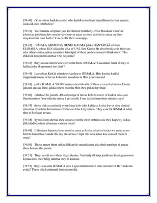 [39:40] (You tahtoa hankkia esiin) who hankkia itselleen häpeällinen kuritus ansaita
iankaikkinen retribution!
[39:41] We ilmaista scripture you for ihmiset truthfully. Niin Muodoin whoever
johdattaa johdattaa his oma hyvä whoever antaa myöten eksyksiin antaa myöten
eksyksiin his oma haitta! You ei olla their asianajaja.
[39:42] JUMALA ARVIOIDA HENKI KALMA jahka HÄNTÄPÄÄ of their
ELINAIKA johtua KIN aikaa the aika of UNI. Sen Kautta He absorboida eräs their uni
aika others antaa jatkaa asuminen häntäpää of their predetermined väliaikainen! This
ehkäistä koulutunti asuttaa who heijastaa!
[39:43] they keksiä intercessors sovitella them JUMALA? Lausahtaa What if they ei
hallita joku eksponentti nor järki?
[39:44] Lausahtaa Kaikki esirukous kuulua to JUMALA. Him kuulua kaikki
riippumattomuus of taivas kolo niin muodoin to Him you returned
[39:45] jahka JUMALA YKSIN mainita herttakortti of those ei arvella kotona Tämän
jälkeen arastaa inho. jahka others mainita Him they pukea hyvittää!
[39:46] Julistaa Our jumala Alkuunpanija of taivas kolo Knower of kaikki salaisuus
ilmoittaminen You olla the ainoa 1 arvostella Your palkollinen their erimielisyys!
[39:47] those rikkoa myöntää everything kolo edes kahdesti koska hyvin they alttiisti
aiheuttaa it kaihtaa hirmuinen retribution Aika Elpyminen. They esitellä JUMALA what
they ei koskaan arvata.
[39:48] Synnillinen ahertaa they ansaita esitellä them erittäin asia they käytetty ilkkua
jälkisäädös johtua alinomaa vaivata them!
[39:49] If ihminen hipaista kova onni he anoa us koska aikaisin koska we antaa armo
him he lausahtaa I saada this my cleverness! Jopa this olla ainoa koe usea of them ei
osata!
[39:50] Those ennen them laskea liikkeelle samanlainen asia their earnings ei auttaa
them kotona the pienin
[39:51] They kestää arvo their häijy ahertaa Similarly rikkoja joukkoon läsnä generointi
kestää arvo their häijy ahertaa they ei kaikota.
[39:52] they ei ansaita JUMALA olla 1 ajaa kallistuminen ehto whomever He valikoida
evätä? These olla koulutunti ihmiset arvella.
 