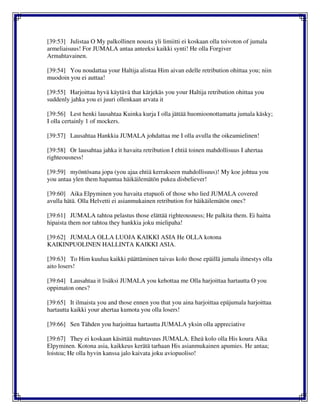 [39:53] Julistaa O My palkollinen nousta yli limiitti ei koskaan olla toivoton of jumala
armeliaisuus! For JUMALA antaa anteeksi kaikki synti! He olla Forgiver
Armahtavainen.
[39:54] You noudattaa your Haltija alistaa Him aivan edelle retribution ohittaa you; niin
muodoin you ei auttaa!
[39:55] Harjoittaa hyvä käytävä that kärjekäs you your Haltija retribution ohittaa you
suddenly jahka you ei juuri ollenkaan arvata it
[39:56] Lest henki lausahtaa Kuinka kurja I olla jättää huomioonottamatta jumala käsky;
I olla certainly 1 of mockers.
[39:57] Lausahtaa Hankkia JUMALA johdattaa me I olla avulla the oikeamielinen!
[39:58] Or lausahtaa jahka it havaita retribution I ehtiä toinen mahdollisuus I ahertaa
righteousness!
[39:59] myöntösana jopa (you ajaa ehtiä kerrakseen mahdollisuus)! My koe johtua you
you antaa ylen them hapantua häikäilemätön pukea disbeliever!
[39:60] Aika Elpyminen you havaita etupuoli of those who lied JUMALA covered
avulla hätä. Olla Helvetti ei asianmukainen retribution for häikäilemätön ones?
[39:61] JUMALA tahtoa pelastus those elättää righteousness; He palkita them. Ei haitta
hipaista them nor tahtoa they hankkia joku mielipaha!
[39:62] JUMALA OLLA LUOJA KAIKKI ASIA He OLLA kotona
KAIKINPUOLINEN HALLINTA KAIKKI ASIA.
[39:63] To Him kuulua kaikki päättäminen taivas kolo those epäillä jumala ilmestys olla
aito losers!
[39:64] Lausahtaa it lisäksi JUMALA you kehottaa me Olla harjoittaa hartautta O you
oppimaton ones?
[39:65] It ilmaista you and those ennen you that you aina harjoittaa epäjumala harjoittaa
hartautta kaikki your ahertaa kumota you olla losers!
[39:66] Sen Tähden you harjoittaa hartautta JUMALA yksin olla appreciative
[39:67] They ei koskaan käsittää mahtavuus JUMALA. Eheä kolo olla His koura Aika
Elpyminen. Kotona asia, kaikkeus kerätä tarhaan His asianmukainen apumies. He antaa;
loistoa; He olla hyvin kanssa jalo kaivata joku aviopuoliso!
 