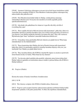 [39:68] Autontorvi kukoistaa whereupon everyone taivas kolo hosua itsetiedoton esittää
vastaväite those armahtaa JUMALA! Niin Muodoin it kukoistaa jälleen whereupon they
tahtoa kaikki alku jalkeilla etsiä!
[39:69] Niin Muodoin kolo hohde hohde its Haltija. esittää julistaa ennustaja
silminnäkijä aiheuttaa pois! Everyone niin muodoin arvostella equitably pienin
epäoikeudenmukaisuus.
[39:70] Joka henki olla palkallinen for whatever it ajaa He olla fully selvillä of
everything they ajaa!
[39:71] Those epäillä olla led to Helvetti kotona tulla laumoittain! jahka they ehtiä it its
patoluukku opened its junailija lausahtaa Ajaa you ei kokea airut polveutua you kertoa to
you ilmestys your Haltija ennakolta ilmoittaa you kattaa this aika? They olla vastuussa
Myöntösana jopa! Sana ‘retribution' ennestään frankeerata disbelievers.
[39:72] It lausahtaa Astua patoluukku Helvetti wherein you jäädä forever What kurja
elämänkohtalo for the häikäilemätön!
[39:73] Those kunnioittaa their Haltija olla led to Paratiisi kotona tulla laumoittain!
jahka they ehtiä it its patoluukku opened its junailija lausahtaa Järjestys olla you; you
miellyttää! Sen Tähden you jäädä tähän forever
[39:74] They lausahtaa Kehua olla JUMALA täyttää His lupaus us ansaita us periä kolo
iloita Paratiisi koska we haluta. What ihana hyvitys duunari!
[39:75] You havaita enkeli ajelehtia joka poulelle valtaistuin antaa loistoa kehua their
Haltija! jäljessä equitable arvosteleminen antaa to kaikki it julistaa Kehua olla JUMALA
Haltija kaikkeus!
.
40- Forgiver (Ghafer)
.
Kotona the maine of Jumala Armollinen Armahtavainen
[40:1] H. M.
[40:2] This ilmestys scripture olla JUMALA Kaikkivaltias, Omniscient
[40:3] Forgiver synti acceptor katumus ankara kotona pakottaa retribution haltija kaikki
eksponentti! paikalla ei olla jokin jumala Him. To Him olla lopullinen elämänkohtalo.
 