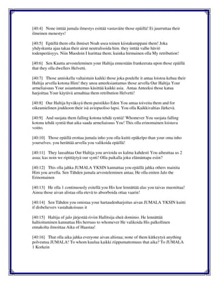 [40:4] None inttää jumala ilmestys esittää vastaväite those epäillä! Ei juurruttaa their
ilmeinen menestys!
[40:5] Epäillä them olla ihmiset Noah usea toinen kiistakumppani them! Joka
yhdyskunta ajaa takaa their airut neutralisoida him. they inttää valhe häviö
todenperäisyys. Niin Muodoin I kurittaa them; kuinka hirmuinen olla My retribution!
[40:6] Sen Kautta arvosteleminen your Haltija ennestään frankeerata upon those epäillä
that they olla dwellers Helvetti.
[40:7] Those anniskella valtaistuin kaikki those joka poulelle it antaa loistoa kehua their
Haltija arvella kotona Him! they anoa anteeksiantamus those arvella Our Haltija Your
armeliaisuus Your asiantuntemus käsittää kaikki asia. Antaa Anteeksi those katua
harjoittaa Your käytävä armahtaa them retribution Helvetti!
[40:8] Our Haltija hyväksyä them puistikko Eden You antaa toiveita them and for
oikeamielinen joukkoon their isä aviopuoliso lapsi. You olla Kaikkivaltias Järkevä.
[40:9] And suojata them falling kotona tehdä syntiä! Whomever You suojata falling
kotona tehdä syntiä that aika saada armeliaisuus You! This olla erinomainen loistava
voitto.
[40:10] Those epäillä erottaa jumala inho you olla kuitti epäkelpo than your oma inho
yourselves. you herättää arvella you valikoida epäillä!
[40:11] They lausahtaa Our Haltija you arvioida us kalma kahdesti You aiheuttaa us 2
asua; kas noin we ripittäytyä our synti! Olla paikalla joku elämäntapa esiin?
[40:12] This olla jahka JUMALA YKSIN kannattaa you epäillä jahka others mainita
Him you arvella. Sen Tähden jumala arvosteleminen antaa; He olla eniten Jalo the
Erinomainen
[40:13] He olla 1 continuously esitellä you His koe lennättää alas you taivas muonittaa!
Ainoa those aivan alistaa olla etevä to absorboida ottaa vaarin!
[40:14] Sen Tähden you omistaa your hartaudenharjoitus aivan JUMALA YKSIN kuitti
if disbelievers vastahakoisuus it
[40:15] Haltija of jalo järjestää riviin Hallitsija eheä dominio. He lennättää
haltioituminen kannattaa His herruus to whomever He valikoida His palkollinen
ennakolta ilmoittaa Aika of Haastaa!
[40:16] That olla aika jahka everyone aivan altistaa; none of them kätkeytyä anything
polveutua JUMALA! To whom kuulua kaikki riippumattomuus that aika? To JUMALA
1 Korkein
 