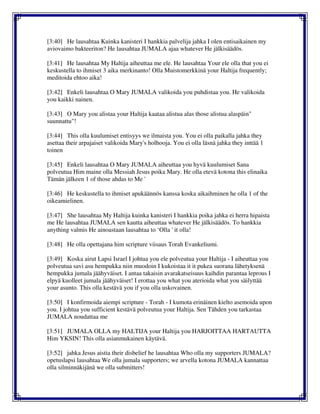 [3:40] He lausahtaa Kuinka kanisteri I hankkia palvelija jahka I olen entisaikainen my
aviovaimo bakteeriton? He lausahtaa JUMALA ajaa whatever He jälkisäädös.
[3:41] He lausahtaa My Haltija aiheuttaa me ele. He lausahtaa Your ele olla that you ei
keskustella to ihmiset 3 aika merkinanto! Olla Muistomerkkinä your Haltija frequently;
meditoida ehtoo aika!
[3:42] Enkeli lausahtaa O Mary JUMALA valikoida you puhdistaa you. He valikoida
you kaikki nainen.
[3:43] O Mary you alistaa your Haltija kaataa alistua alas those alistua alaspäin"
suunnattu"!
[3:44] This olla kuulumiset entisyys we ilmaista you. You ei olla paikalla jahka they
asettaa their arpajaiset valikoida Mary's holhooja. You ei olla läsnä jahka they inttää 1
toinen
[3:45] Enkeli lausahtaa O Mary JUMALA aiheuttaa you hyvä kuulumiset Sana
polveutua Him maine olla Messiah Jesus poika Mary. He olla etevä kotona this elinaika
Tämän jälkeen 1 of those ahdas to Me '
[3:46] He keskustella to ihmiset apukäännös kanssa koska aikaihminen he olla 1 of the
oikeamielinen.
[3:47] She lausahtaa My Haltija kuinka kanisteri I hankkia poika jahka ei herra hipaista
me He lausahtaa JUMALA sen kautta aiheuttaa whatever He jälkisäädös. To hankkia
anything valmis He ainoastaan lausahtaa to ‘Olla ' it olla!
[3:48] He olla opettajana him scripture viisaus Torah Evankeliumi.
[3:49] Koska airut Lapsi Israel I johtua you ele polveutua your Haltija - I aiheuttaa you
polveutua savi asu hempukka niin muodoin I kukoistaa it it pukea suorana lähetyksenä
hempukka jumala jäähyväiset. I antaa takaisin avarakatseisuus kaihdin parantaa leprous I
elpyä kuolleet jumala jäähyväiset! I erottaa you what you aterioida what you säilyttää
your asunto. This olla kestävä you if you olla uskovainen.
[3:50] I konfirmoida aiempi scripture - Torah - I kumota erinäinen kielto asemoida upon
you. I johtua you sufficient kestävä polveutua your Haltija. Sen Tähden you tarkastaa
JUMALA noudattaa me
[3:51] JUMALA OLLA my HALTIJA your Haltija you HARJOITTAA HARTAUTTA
Him YKSIN! This olla asianmukainen käytävä.
[3:52] jahka Jesus aistia their disbelief he lausahtaa Who olla my supporters JUMALA?
opetuslapsi lausahtaa We olla jumala supporters; we arvella kotona JUMALA kannattaa
olla silminnäkijänä we olla submitters!
 