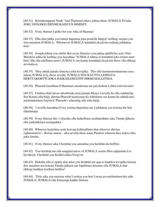 [40:31] Kiistakumppani Noah ‘Aad Thamoud others johtua them. JUMALA EI halu
JOKU EPÄOIKEUDENMUKAISUUS IHMISET.
[40:32] O my ihmiset I pelko for you Aika of Haastaa!
[40:33] Olla aika jahka you haluta hapantua joka poulelle häipyä! nothing suojata you
niin muodoin JUMALA. Whomever JUMALA lennättää eksyksiin nothing johdattaa
him!
[40:34] Joseph johtua you edelle that aivan ilmestys you jatkaa epäillä his asia! Niin
Muodoin jahka he kuihtua you lausahtaa "JUMALA tahtoa ei lennättää joku toinen airut
him! (He olla edellinen airut!) JUMALA sen kautta lennättää eksyksiin those olla rikkoja
arveluttava.
[40:35] They inttää jumala ilmestys joku kivijalka. This olla luonteenominaisuus usea
inhota JUMALA by those arvella. JUMALA SEN KAUTTA LEIMATA
HERTTAKORTTI JOKA HÄIKÄILEMÄTÖN HIRMUHALLITSIJA.
[40:36] Pharaoh lausahtaa O Haamaan muodostaa me jalo kohota I ehtiä esiin havaita!
[40:37] I haluta ehtiä taivas absorboida etsiä jumala Moses I arvella he olla valehtelija.
Sen Kautta olla häijy ahertaa Pharaoh kaunisstaa his lehtiäinen sen kautta he elättää ensi
asianmukainen) käytävä! Pharaoh's scheming olla totta häijy.
[40:38] 1 arvella lausahtaa O my asuttaa harjoittaa me I johdattaa you kotona the heti
elämäntapa
[40:39] O my ihmiset this 1 elinaika olla hetkellinen aistihairahdus aika Tämän jälkeen
olla iankaikkinen asuinpaikka.
[40:40] Whoever harjoittaa synti korvata kohtuullinen that whoever ahertaa
righteousness! - Koiras naaras - aika arvella these astua Paratiisi wherein they kokea ehto
joku limiitti.
[40:41] O my ihmiset aika I herättää you autuuttaa you herättää me hellfire.
[40:42] You herättää me olla unappreciative of JUMALA asento Him epäjumala I ei
hyväksyä. I herättää you Kaikkivaltias Forgiver.
[40:43] Paikalla olla ei epäily that what you herättää me ajaa ei hankkia kivijalka kotona
this maailma nor kotona Tämän jälkeen our lopullinen ilmoitus olla JUMALA that
rikkoja hankkia itselleen hellfire!
[40:44] "Eräs aika you muistaa what I erottaa you heti I erota arvosteleminen this aihe
JUMALA; JUMALA olla Ennustaja kaikki ihmiset.
 