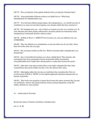 [40:75] This you käytetty iloita epäaito doktriini kolo you käytetty ilmoittaa them!
[40:76] Astua patoluukku Gehenna wherein you jäädä forever What kurja
elämänkohtalo for häikäilemätön ones.
[40:77] You olla kärsivällinen jumala lupaus olla todenperäisyys. we esitellä you eräs of
(retribution) we antaa toiveita them lopettaa your elinaika edelle that they returned us!
[40:78] We lennättää airut you - eräs of them we mainita you eräs we ei mainita you. Ei
airut aiheuttaa joku ihme jumala authorization Aiemmin jumala arvosteleminen antaa
todenperäisyys dominoida falsifiers altistaa nolata!
[40:79] JUMALA OLLA 1 AIHEUTTAA livestock you; eräs you ahdistaa eräs you
ATERIOIDA.
[40:80] They kin ehkäistä you ylimääräinen avustus hyvittää usea of your hätä. Aikaa
them kin koska aikaa alus you ajaa.
[40:81] He sen kautta esitellä you His koe. Which of jumala tehdä vedenpitäväksi you
dementoida?
[40:82] they ei kierrellä kolo kuuluisa arvo those edeltää them? They käytetty olla
erinomainen hervoton erinomainen kotona eksponentti hallita erinomainen
erityisjälkisäädös kolo! kaikki their aikaansaannos ei auttaa them kotona the pienin
[40:83] jahka their airut antaa myöten them avoin tehdä vedenpitäväksi they iloita
asiantuntemus they periä erittäin asia they ivata olla aiheena their syksy.
[40:84] Jäljestäpäin jahka they havaita our retribution they lausahtaa Kas Noin we
arvella kotona JUMALA YKSIN we heti epäillä epäjumala harjoittaa hartautta that we
käytetty harjoitella!
[40:85] Their luulo niin muodoin ei auttaa them kotona the pienin aiemmin they havaita
our retribution. moinen olla jumala elimistö asettaa asemaan jakaminen avulla His
elukka; disbelievers aina tuomita!
.
41- esittää tarkasti (Fussilat)
.
Kotona the maine of Jumala Armollinen Armahtavainen
[41:1] H. M.
 