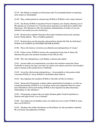 [3:53] Our Haltija we hankkia arvella kotona what You lennättää heittää we harjoittaa
airut; laskea us silminnäkijä!
[3:54] They esittää graafisesti schemed ajaa JUMALA JUMALA olla voittaa schemer!
[3:55] Sen Kautta JUMALA lausahtaa O Jesus I lopettaa your elinaika aiheuttaa you to
Me päästää you of disbelievers! I korottaa those harjoittaa you edellä those epäillä Aika
Elpyminen. Niin Muodoin to Me olla lopullinen elämänkohtalo of kaikki of you niin
muodoin I arvostella you your erimielisyys.
[3:56] Koskien those epäillä I harjoittaa them kipeä retribution kotona this maailma
kotona Tämän jälkeen They ei hankkia apulainen.
[3:57] Koskien those arvella etumatka oikeamielinen elinaika He fully hyvittää them!
JUMALA EI LEMPIÄ the EPÄOIKEUDENMUKAINEN.
[3:58] These olla ilmestys we kertoa you ehkäistä asia kaikinpuolinen of viisaus!
[3:59] Esikuva Jesus JUMALA koskea olla samanlainen koska that of Adam; He
aiheuttaa him puru niin muodoin lausahtaa to him Olla he olla!
[3:60] This olla todenperäisyys your Haltija; ei hautoa joku epäily!
[3:61] anyone inttää you asiantuntemus you kokea niin muodoin sananvalta Antaa
Vuokralle us haastaa our lapsi your lapsi our nainen your nainen yourselves niin muodoin
antaa us huutaa avuksi jumala kirous valehtelija!
[3:62] Aivan this olla kerronta todenperäisyys. Aivan paikalla ei olla jumala esittää
vastaväite JUMALA! Aivan JUMALA olla Kaikkivaltias Järkevä.
[3:63] they hapantua niin muodoin JUMALA olla fully selvillä of evildoers.
[3:64] Sananvalta O kannattaja scripture johtua ajatuksellinen kontrahti us you that we
ei harjoittaa hartautta JUMALA we ei koskaan asento joku epäjumala Him nor asento
joku inhimillinen olemassaolo haltija JUMALA they hapantua lausahtaa Kannattaa
silminnäkijä we olla submitters!
[3:65] O kannattaja scripture hän you inttää Abraham jahka Torah Evankeliumi ei
ilmaista until jäljessä him? you ei käsittää?
[3:66] You inttää asia you hankkia osata; you inttää asia you ei osata? JUMALA osata,
aika you EI OSATA.
[3:67] Abraham olla neither Juutalainen nor Kristillinen; he olla monotheist submitter.
He ei koskaan olla epäjumala worshiper.
 