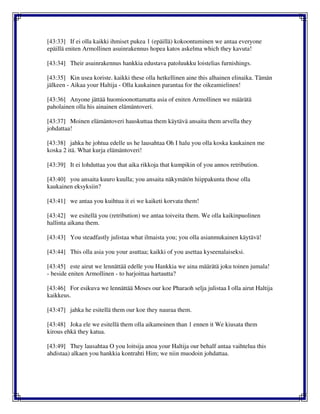 [43:33] If ei olla kaikki ihmiset pukea 1 (epäillä) kokoontuminen we antaa everyone
epäillä eniten Armollinen asuinrakennus hopea katos askelma which they kavuta!
[43:34] Their asuinrakennus hankkia edustava patoluukku loistelias furnishings.
[43:35] Kin usea koriste. kaikki these olla hetkellinen aine this alhainen elinaika. Tämän
jälkeen - Aikaa your Haltija - Olla kaukainen parantaa for the oikeamielinen!
[43:36] Anyone jättää huomioonottamatta asia of eniten Armollinen we määrätä
paholainen olla his ainainen elämäntoveri.
[43:37] Moinen elämäntoveri hauskuttaa them käytävä ansaita them arvella they
johdattaa!
[43:38] jahka he johtua edelle us he lausahtaa Oh I halu you olla koska kaukainen me
koska 2 itä. What kurja elämäntoveri!
[43:39] It ei lohduttaa you that aika rikkoja that kumpikin of you annos retribution.
[43:40] you ansaita kuuro kuulla; you ansaita näkymätön hiippakunta those olla
kaukainen eksyksiin?
[43:41] we antaa you kuihtua it ei we kaiketi korvata them!
[43:42] we esitellä you (retribution) we antaa toiveita them. We olla kaikinpuolinen
hallinta aikana them.
[43:43] You steadfastly julistaa what ilmaista you; you olla asianmukainen käytävä!
[43:44] This olla asia you your asuttaa; kaikki of you asettaa kyseenalaiseksi.
[43:45] este airut we lennättää edelle you Hankkia we aina määrätä joku toinen jumala!
- beside eniten Armollinen - to harjoittaa hartautta?
[43:46] For esikuva we lennättää Moses our koe Pharaoh selja julistaa I olla airut Haltija
kaikkeus.
[43:47] jahka he esitellä them our koe they nauraa them.
[43:48] Joka ele we esitellä them olla aikamoinen than 1 ennen it We kiusata them
kirous ehkä they katua.
[43:49] They lausahtaa O you loitsija anoa your Haltija our behalf antaa vaihtelua this
ahdistaa) alkaen you hankkia kontrahti Him; we niin muodoin johdattaa.
 