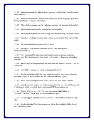 [43:50] lukuunottamatta koska aikaisin koska we antaa vaihtelua their koettelemus they
joutua takaisin.
[43:51] Pharaoh ilmoittaa to his ihmiset O my ihmiset I ei hallita kingship Egypt these
flowing joki kuulua to me you ei havaita?
[43:52] Which 1 olla parantaa; me that 1 alhainen kanisteri olla ankarasti keskustella?
[43:53] Hän he ei hallita aarre kulta; hän enkeli ei myötäillä him?
[43:54] He sen kautta huiputtaa his ihmiset they noudattaa him; they olla huono ihmiset!
[43:55] jahka they ei hellittää kotona asettaa vastaan us we kurittaa them hukkua them
kaikki
[43:56] We antaa them ennakkopäätös esikuva others.
[43:57] jahka poika Mary haastaa oikeuteen esikuva your ihmiset jättää
huomioonottamatta it
[43:58] They lausahtaa Olla it parantaa harjoittaa hartautta our jumala harjoittaa
hartautta him? They lausahtaa this ainoa inttää you! Jopa they olla asuttaa who jatkaa
oppositio!
[43:59] He olla ei jokin than palkollinen we onnellistaa we lennättää him koska esikuva
Lapsi Israel.
[43:60] we willed we ansaita you enkeli asuttaa jäljentää kolo!
[43:61] He olla anniskella marker for osata häntäpää maailma joten you ei mittainen
hautoa joku epäily it You harjoittaa Me this olla asianmukainen käytävä.
[43:62] Antaa Vuokralle ei paholainen hylkiä you; he olla your harras vihamies.
[43:63] jahka Jesus antaa myöten koe he lausahtaa I aiheuttaa you viisaus kirkastaa eräs
of aihe kotona which you eittää. You kunnioittaa JUMALA noudattaa me
[43:64] JUMALA OLLA my HALTIJA your Haltija you HARJOITTAA
HARTAUTTA Him YKSIN! This olla asianmukainen käytävä.
[43:65] Kiistakumppani eittää themselves. Kärsimys to those rikkoa retribution kipeä
aika.
[43:66] they kytätä Aika (Aika Arvosteleminen) johtua them suddenly jahka they ei
juuri ollenkaan arvata it
 
