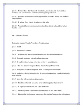[43:86] None of those they ihannoida Him hallita joku eksponentti intercede their
esirukous olla samanaikainen avulla todenperäisyys they fully osata.
[43:87] you anoa them aiheuttaa them they lausahtaa JUMALA. would niin muodoin
they hairahtua?
[43:88] It julistaa O my Haltija these ihmiset ei arvella.
[43:89] You jättää huomioonottamatta them lausahtaa Järjestys; they tahtoa kaiketi
hankkia esiin!
.
44- Savu (Al-Dukhan)
.
Kotona the maine of Jumala Armollinen Armahtavainen
[44:1] H. M.
[44:2] this valaista scripture.
[44:3] We lennättää it heittää autuaalinen ehtoo we olla ennakolta ilmoittaa!
[44:4] kotona it (scripture) joka aihe viisaus kirkastaa.
[44:5] It predetermined herruus polveutua us that we lennättää airut.
[44:6] This olla armeliaisuus your Haltija. He olla Kuulija Omniscient
[44:7] Haltija of taivas kolo everything them. If ainoa you olla erinäinen!
[44:8] paikalla ei olla jokin jumala Him. He hallita elinaika kalma; your Haltija Haltija
your kantaisä.
[44:9] Jopa they olla arveluttava ajattelematon.
[44:10] Sen Tähden katsella aika jahka taivas aiheuttaa perinpohjainen savu!
[44:11] It kirjekuori ihmiset; this olla kipeä retribution.
[44:12] Our Haltija antaa vaihtelua this retribution us; we olla uskovainen!
[44:13] Lähinnä that it olla kanssa edesmennyt they muistaa! valaista airut johtua them.
 
