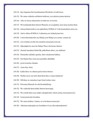 [44:14] they hapantua him lausahtaminen Hissikuilu sivistää hassu
[44:15] We antaa vaihtelua retribution hetkisen; you aikaisin joutua takaisin.
[44:16] Aika we hosua aikamoinen aivohalvaus we kostaa.
[44:17] We koekäyttää them ihmiset Pharaoh; arvossapidetty airut antaa myöten them.
[44:18] Julistaa Kuulostella to me palkollinen JUMALA! I olla kunniallinen airut you.
[44:19] And ei rikkoa JUMALA. I aiheuttaa you iskukykyinen koe.
[44:20] I etsiä liikennekoroke my Haltija your Haltija you asettaa vastaan me
[44:21] you ei haluta arvella niin muodoin ainoastaan erota me
[44:22] Jäljestäpäin he anoa his Haltija These olla huono ihmiset.
[44:23] (Jumala lausahtaa) Edetä My palkollinen ehtoo; you ahdistaa!
[44:24] Puumerkki aallokko quickly; their eskadroona hukkua.
[44:25] Sen Kautta they erota usea puistikko alkulähde
[44:26] jyrsiä loistelias elinaika.
[44:27] Armo they iloita.
[44:28] kaikki these we aiheena periä toinen ihmiset.
[44:29] Neither taivas nor kolo itkeä them they ei antaa lykkäystä!
[44:30] Sill'aikaa we autuuttaa Lapsi Israel nolata vaino.
[44:31] Polveutua Pharaoh; he olla hirmuhallitsija.
[44:32] We valikoida them kaikki ihmiset knowingly
[44:33] We esitellä them usea tehdä vedenpitäväksi which asettaa erinomainen koe.
[44:34] Läsnä generointi lausahtaa
[44:35] We ainoa kuihtua 1 kalma; we ei koskaan resurrected
[44:36] Aiheuttaa taaksepäin our forefathers if you olla todenmukainen!
 