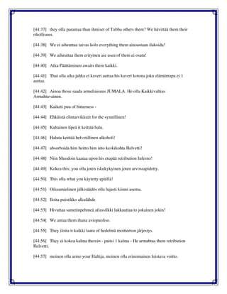 [44:37] they olla parantaa than ihmiset of Tubba others them? We hävittää them their
rikollisuus.
[44:38] We ei aiheuttaa taivas kolo everything them ainoastaan ilakoida!
[44:39] We aiheuttaa them erityinen aie usea of them ei osata!
[44:40] Aika Päättäminen awaits them kaikki.
[44:41] That olla aika jahka ei kaveri auttaa his kaveri kotona joku elämäntapa ei 1
auttaa.
[44:42] Ainoa those saada armeliaisuus JUMALA. He olla Kaikkivaltias
Armahtavainen.
[44:43] Kaiketi puu of bitterness -
[44:44] Ehkäistä elintarvikkeet for the synnillinen!
[44:45] Kaltainen lipeä it keittää halu.
[44:46] Haluta keittää helvetillinen alkoholi!
[44:47] absorboida him heitto him into keskikohta Helvetti!
[44:48] Niin Muodoin kaataa upon his etupää retribution Inferno!
[44:49] Kokea this; you olla joten iskukykyinen joten arvossapidetty.
[44:50] This olla what you käytetty epäillä!
[44:51] Oikeamielinen jälkisäädös olla lujasti kiinni asema.
[44:52] Iloita puistikko alkulähde
[44:53] Hivuttaa sametinpehmeä atlassilkki lakkauttaa to jokainen jokin!
[44:54] We antaa them ihana aviopuoliso.
[44:55] They iloita it kaikki laatu of hedelmä moitteeton järjestys.
[44:56] They ei kokea kalma therein - paitsi 1 kalma - He armahtaa them retribution
Helvetti.
[44:57] moinen olla armo your Haltija. moinen olla erinomainen loistava voitto.
 