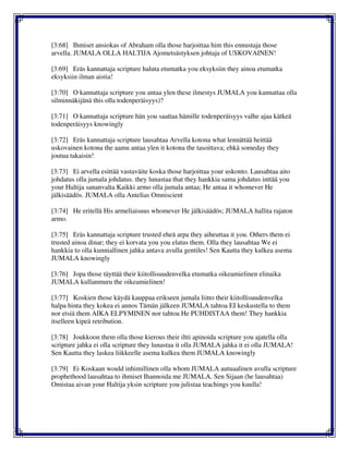 [3:68] Ihmiset ansiokas of Abraham olla those harjoittaa him this ennustaja those
arvella. JUMALA OLLA HALTIJA Ajometsästyksen johtaja of USKOVAINEN!
[3:69] Eräs kannattaja scripture haluta etumatka you eksyksiin they ainoa etumatka
eksyksiin ilman aistia!
[3:70] O kannattaja scripture you antaa ylen these ilmestys JUMALA you kannattaa olla
silminnäkijänä this olla todenperäisyys)?
[3:71] O kannattaja scripture hän you saattaa hämille todenperäisyys valhe ajaa kätkeä
todenperäisyys knowingly
[3:72] Eräs kannattaja scripture lausahtaa Arvella kotona what lennättää heittää
uskovainen kotona the aamu antaa ylen it kotona the tasoittava; ehkä someday they
joutua takaisin!
[3:73] Ei arvella esittää vastaväite koska those harjoittaa your uskonto. Lausahtaa aito
johdatus olla jumala johdatus. they lunastaa that they hankkia sama johdatus inttää you
your Haltija sananvalta Kaikki armo olla jumala antaa; He antaa it whomever He
jälkisäädös. JUMALA olla Antelias Omniscient
[3:74] He eritellä His armeliaisuus whomever He jälkisäädös; JUMALA hallita rajaton
armo.
[3:75] Eräs kannattaja scripture trusted eheä arpa they aiheuttaa it you. Others them ei
trusted ainoa dinar; they ei korvata you you elatus them. Olla they lausahtaa We ei
hankkia to olla kunniallinen jahka antava avulla gentiles! Sen Kautta they kulkea asema
JUMALA knowingly
[3:76] Jopa those täyttää their kiitollisuudenvelka etumatka oikeamielinen elinaika
JUMALA kullanmuru the oikeamielinen!
[3:77] Koskien those käydä kauppaa erikseen jumala liitto their kiitollisuudenvelka
halpa hinta they kokea ei annos Tämän jälkeen JUMALA tahtoa EI keskustella to them
nor etsiä them AIKA ELPYMINEN nor tahtoa He PUHDISTAA them! They hankkia
itselleen kipeä retribution.
[3:78] Joukkoon them olla those kierous their iltti apinoida scripture you ajatella olla
scripture jahka ei olla scripture they lunastaa it olla JUMALA jahka it ei olla JUMALA!
Sen Kautta they laskea liikkeelle asema kulkea them JUMALA knowingly
[3:79] Ei Koskaan would inhimillinen olla whom JUMALA autuaalinen avulla scripture
prophethood lausahtaa to ihmiset Ihannoida me JUMALA. Sen Sijaan (he lausahtaa)
Omistaa aivan your Haltija yksin scripture you julistaa teachings you kuulla!
 