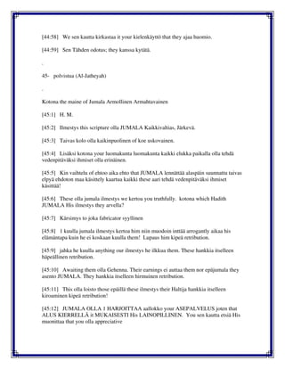 [44:58] We sen kautta kirkastaa it your kielenkäyttö that they ajaa huomio.
[44:59] Sen Tähden odotus; they kanssa kytätä.
.
45- polvistua (Al-Jatheyah)
.
Kotona the maine of Jumala Armollinen Armahtavainen
[45:1] H. M.
[45:2] Ilmestys this scripture olla JUMALA Kaikkivaltias, Järkevä.
[45:3] Taivas kolo olla kaikinpuolinen of koe uskovainen.
[45:4] Lisäksi kotona your luomakunta luomakunta kaikki elukka paikalla olla tehdä
vedenpitäväksi ihmiset olla erinäinen.
[45:5] Kin vaihtelu of ehtoo aika ehto that JUMALA lennättää alaspäin suunnattu taivas
elpyä ehdoton maa käsittely kaartua kaikki these aari tehdä vedenpitäväksi ihmiset
käsittää!
[45:6] These olla jumala ilmestys we kertoa you truthfully. kotona which Hadith
JUMALA His ilmestys they arvella?
[45:7] Kärsimys to joka fabricator syyllinen
[45:8] 1 kuulla jumala ilmestys kertoa him niin muodoin inttää arrogantly aikaa his
elämäntapa kuin he ei koskaan kuulla them! Lupaus him kipeä retribution.
[45:9] jahka he kuulla anything our ilmestys he ilkkua them. These hankkia itselleen
häpeällinen retribution.
[45:10] Awaiting them olla Gehenna. Their earnings ei auttaa them nor epäjumala they
asento JUMALA. They hankkia itselleen hirmuinen retribution.
[45:11] This olla loisto those epäillä these ilmestys their Haltija hankkia itselleen
kiroaminen kipeä retribution!
[45:12] JUMALA OLLA 1 HARJOITTAA aallokko your ASEPALVELUS joten that
ALUS KIERRELLÄ it MUKAISESTI His LAINOPILLINEN. You sen kautta etsiä His
muonittaa that you olla appreciative
 