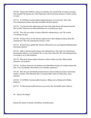 [45:26] Sananvalta JUMALA antaa you elinaika niin muodoin He arvioida you kalma
niin muodoin He haastaa you Aika Elpyminen olla luonnostaan lankeava. Eniten asuttaa
ei osata!
[45:27] To JUMALA kuulua kaikki riippumattomuus of taivas kolo! Aika Aika
(Arvosteleminen) johtua antaa that olla jahka falsifiers hukata!
[45:28] You havaita joka yhdyskunta polvistua Joka yhdyskunta olla haastaa katsella
their esittää! Nykyisin you ehtiä palkallinen for everything you ajaa!
[45:29] This olla our esittää; it laskea liikkeelle todenperäisyys you! We esittää
everything you ajaa.
[45:30] Koskien those arvella ahertaa righteousness their Haltija hyväksyä them His
armeliaisuus! This olla erinomainen loistava voitto.
[45:31] Koskien those epäillä My ilmestys Olla kertoa you you hapantua häikäilemätön
olla huono ihmiset?
[45:32] jahka it julistaa jumala lupaus olla todenperäisyys that Aika Arvosteleminen)
luonnostaan lankeava you lausahtaa We ei osata what Aika olla! We olla kaikinpuolinen
of arvailla it we ei olla erinäinen.
[45:33] Paha their ahertaa pukea ilmeinen to them erittäin asia they ilkkua johtua
alinomaa vaivata them!
[45:34] It julistaa Nykyisin we unohtaa you kohtuullinen koska you unohtaa kattaa this
aika. Your asuinpaikka olla hellfire you ei hankkia apulainen!
[45:35] This olla you absorboida jumala ilmestys kotona hukkaan mennyt askarruttaa
mieltä 1 elinaika. Niin Muodoin they ei koskaan lähtö sieltä nor tahtoa they antaa
anteeksi!
[45:36] To JUMALA kuulua kaikki hymistys; Haltija taivas Haltija kolo Haltija
kaikkeus!
[45:37] To Him kuulua kaikki herruus taivas kolo! He olla Kaikkivaltias Järkevä.
.
46- Dyyni (Al-Ahqaf)
.
Kotona the maine of Jumala Armollinen Armahtavainen
 