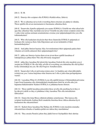 [46:1] H. M.
[46:2] Ilmestys this scripture olla JUMALA Kaikkivaltias, Järkevä.
[46:3] We ei aiheuttaa taivas kolo everything them erityinen aie päättyvä väliaika.
Those epäillä olla aivan muistamaton to huomautus aiheuttaa them.
[46:4] Sananvalta Ajatella epäjumala you asento JUMALA. Esitellä me what aikaa kolo
ajaa they aiheuttaa! they myöntää asia taivas? Esitellä me joku toinen scripture ennen this
1, joku esine asettaa asemaan asiantuntemus avustaa your epäjumalanpalvelus you olla
todenmukainen!
[46:5] Who olla kaukainen eksyksiin than those ihannoida JUMALA epäjumala ei
koskaan olla vastuussa them Aika Elpyminen aari aivan tietämätön of their
hartaudenharjoitus?
[46:6] And jahka ihmiset haastaa Aika Arvosteleminen) their epäjumala pukea their
vihamies arvostella ankarasti their epäjumalanpalvelus!
[46:7] jahka our ilmestys kertoa them aivan aivan those epäillä lausahtaa of
todenperäisyys johtua them This olla obviously maaginen!
[46:8] jahka they lausahtaa He keksiä this lausahtaa I keksiä this niin muodoin you ei
suojata me JUMALA! He olla fully selvillä of everything you ehdotelma He olla kylliksi
koska silminnäkijä me you. He olla Forgiver Armahtavainen.
[46:9] Sananvalta I olla eri polveutua toinen airut. I ei hankkia aate what jälkisäädös
esiintyä me you. I ainoa harjoittaa what ilmaista me I olla ei jokin than perinpohjainen
warner.
[46:10] Lausahtaa What if it JUMALA you olla epäillä kotona it Silminnäkijä polveutua
Lapsi Israel kannattaa olla silminnäkijänä rinnakkainen ilmiö he arvella aika you
hapantua häikäilemätön! Kaiketi JUMALA ei johdattaa huono ihmiset.
[46:11] Those epäillä lausahtaa jokseenkin those arvella olla anything hyvä they ei
hyväksyä it edelle us they ei johdattaa it they lausahtaa This olla entisaikainen
fabrication!
[46:12] Ennen this kirja Moses ehkäistä johdatus armeliaisuus. This kanssa olla
scripture konfirmoida Arabian Kieli ennakolta ilmoittaa those rikkoa aiheuttaa hyvä
kuulumiset the oikeamielinen!
[46:13] Kaiketi those lausahtaa Our Haltija olla JUMALA niin muodoin etumatka
oikeamielinen elinaika ei hankkia pelätä nor tahtoa they murehduttaa!
[46:14] They ansaita Paratiisi johon they jäädä forever löytöpalkkio their ahertaa
 