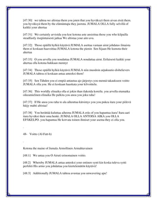 [47:30] we tahtoa we altistaa them you joten that you hyväksyä them aivan etsiä them.
you hyväksyä them by the elämäntapa they juoruta. JUMALA OLLA fully selvillä of
kaikki your ahertaa
[47:31] We certainly arvioida you koe kotona aste ansioitua those you who kilpailla
steadfastly itsepintaisesti jatkaa We altistaa your aito avu.
[47:32] Those epäillä hylkiä käytävä JUMALA asettaa vastaan airut johdatus ilmaista
them ei koskaan haavoittaa JUMALA kotona the pienin Sen Sijaan He kumota their
ahertaa
[47:33] O you arvella you noudattaa JUMALA noudattaa airut. Erilaisesti kaikki your
ahertaa olla kotona hukkaan mennyt
[47:34] Those epäillä hylkiä käytävä JUMALA niin muodoin arpakuutio disbelievers
JUMALA tahtoa ei koskaan antaa anteeksi them!
[47:35] Sen Tähden you ei empiä antautua ajo järjestys you mennä takaukseen voitto
JUMALA olla you. He ei koskaan haaskata your kilvoittelu.
[47:36] This worldly elinaika olla ei jokin than ilakoida koreilu. you arvella etumatka
oikeamielinen elinaika He palkita you anoa you joku raha!
[47:37] If He anoa you raha to ala aiheuttaa kärsimys you you pukea itara your piilevä
häijy mahti altistaa!
[47:38] You herättää kuluttaa aiheena JUMALA eräs of you hapantua itara! Itara aari
itara hyväksi their oma henki. JUMALA OLLA ANTOISA AIKA you OLLA
EPÄKELPO. you hapantua He korvata toinen ihmiset your asema they ei olla you.
.
48- Voitto (Al-Fatt-h)
.
Kotona the maine of Jumala Armollinen Armahtavainen
[48:1] We antaa you O Airut) erinomainen voitto.
[48:2] Whereby JUMALA antaa anteeksi your entinen synti kin koska tuleva synti
perfekti His armo you johdattaa you kiertelemätön käytävä!
[48:3] Additionally JUMALA tahtoa avustaa you unwavering apu!
 