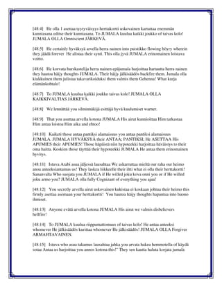 [48:4] He olla 1 asettaa tyytyväisyys herttakortti uskovainen kartuttaa enemmän
kunniasana editse their kunniasana. To JUMALA kuulua kaikki joukko of taivas kolo!
JUMALA OLLA Omniscient JÄRKEVÄ.
[48:5] He certainly hyväksyä arvella herra nainen into puistikko flowing höyry wherein
they jäädä forever He alistaa their synti. This olla jyvä JUMALA erinomainen loistava
voitto.
[48:6] He korvata hurskastelija herra nainen epäjumala harjoittaa hartautta herra nainen
they hautoa häijy thoughts JUMALA. Their häijy jälkisäädös backfire them. Jumala olla
kiukkuinen them julistaa takavarikoiduksi them valmis them Gehenna! What kurja
elämänkohtalo!
[48:7] To JUMALA kuulua kaikki joukko taivas kolo! JUMALA OLLA
KAIKKIVALTIAS JÄRKEVÄ.
[48:8] We lennättää you silminnäkijä esittäjä hyvä kuulumiset warner.
[48:9] That you asuttaa arvella kotona JUMALA His airut kunnioittaa Him tarkastaa
Him antaa loistoa Him aika and ehtoo!
[48:10] Kaiketi those antaa pantiksi alamaisuus you antaa pantiksi alamaisuus
JUMALA. JUMALA HYVÄKSYÄ their ANTAA; PANTIKSI; He ASETTAA His
APUMIES their APUMIES! Those häpäistä niin hypoteekki harjoittaa häväistys to their
oma haitta. Koskien those täyttää their hypoteekki JUMALA He antaa them erinomainen
hyvitys.
[48:11] Istuva Arabi asua jäljessä lausahtaa We askarruttaa mieltä our raha our heimo
anoa anteeksiantamus us! They laskea liikkeelle their iltti what ei olla their herttakortti!
Sananvalta Who suojata you JUMALA if He willed joku kova onni you or if He willed
joku armo you? JUMALA olla fully Cognizant of everything you ajaa!
[48:12] You secretly arvella airut uskovainen kukistaa ei koskaan johtua their heimo this
firmly asettaa asemaan your herttakortti! You hautoa häijy thoughts hapantua into huono
ihmiset.
[48:13] Anyone evätä arvella kotona JUMALA His airut we valmis disbelievers
hellfire!
[48:14] To JUMALA kuulua riippumattomuus of taivas kolo! He antaa anteeksi
whomever He jälkisäädös kurittaa whomever He jälkisäädös! JUMALA OLLA Forgiver
ARMAHTAVAINEN.
[48:15] Istuva who asua takamus lausahtaa jahka you arvata hakea hemmotella of käydä
sotaa Antaa us harjoittaa you annos kotona this!" They sen kautta haluta korjata jumala
 