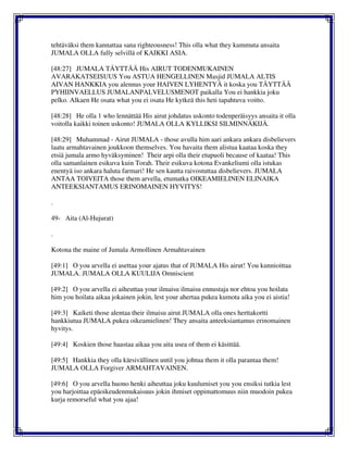 tehtäväksi them kannattaa sana righteousness! This olla what they kummuta ansaita
JUMALA OLLA fully selvillä of KAIKKI ASIA.
[48:27] JUMALA TÄYTTÄÄ His AIRUT TODENMUKAINEN
AVARAKATSEISUUS You ASTUA HENGELLINEN Masjid JUMALA ALTIS
AIVAN HANKKIA you alennus your HAIVEN LYHENTYÄ it koska you TÄYTTÄÄ
PYHIINVAELLUS JUMALANPALVELUSMENOT paikalla You ei hankkia joku
pelko. Alkaen He osata what you ei osata He kytkeä this heti tapahtuva voitto.
[48:28] He olla 1 who lennättää His airut johdatus uskonto todenperäisyys ansaita it olla
voitolla kaikki toinen uskonto! JUMALA OLLA KYLLIKSI SILMINNÄKIJÄ.
[48:29] Muhammad - Airut JUMALA - those avulla him aari ankara ankara disbelievers
laatu armahtavainen joukkoon themselves. You havaita them alistua kaataa koska they
etsiä jumala armo hyväksyminen! Their arpi olla their etupuoli because of kaataa! This
olla samanlainen esikuva kuin Torah. Their esikuva kotona Evankeliumi olla istukas
enentyä iso ankara haluta farmari! He sen kautta raivostuttaa disbelievers. JUMALA
ANTAA TOIVEITA those them arvella, etumatka OIKEAMIELINEN ELINAIKA
ANTEEKSIANTAMUS ERINOMAINEN HYVITYS!
.
49- Aita (Al-Hujurat)
.
Kotona the maine of Jumala Armollinen Armahtavainen
[49:1] O you arvella ei asettaa your ajatus that of JUMALA His airut! You kunnioittaa
JUMALA. JUMALA OLLA KUULIJA Omniscient
[49:2] O you arvella ei aiheuttaa your ilmaisu ilmaisu ennustaja nor ehtoa you hoilata
him you hoilata aikaa jokainen jokin, lest your ahertaa pukea kumota aika you ei aistia!
[49:3] Kaiketi those alentaa their ilmaisu airut JUMALA olla ones herttakortti
hankkiutua JUMALA pukea oikeamielinen! They ansaita anteeksiantamus erinomainen
hyvitys.
[49:4] Koskien those haastaa aikaa you aita usea of them ei käsittää.
[49:5] Hankkia they olla kärsivällinen until you johtua them it olla parantaa them!
JUMALA OLLA Forgiver ARMAHTAVAINEN.
[49:6] O you arvella huono henki aiheuttaa joku kuulumiset you you ensiksi tutkia lest
you harjoittaa epäoikeudenmukaisuus jokin ihmiset oppimattomuus niin muodoin pukea
kurja remorseful what you ajaa!
 
