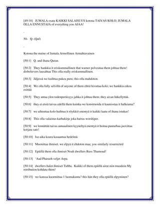 [49:18] JUMALA osata KAIKKI SALAISUUS kotona TAIVAS KOLO; JUMALA
OLLA ENNUSTAJA of everything you AJAA!
.
50- Q. (Qaf)
.
Kotona the maine of Jumala Armollinen Armahtavainen
[50:1] Q. and ihana Quran.
[50:2] They hankkia it eriskummallinen that warner polveutua them johtua them!
disbelievers lausahtaa This olla really eriskummallinen.
[50:3] Jäljessä we kuihtua pukea puru; this olla mahdoton.
[50:4] We olla fully selvillä of anyone of them ehtiä hivuttaa kolo; we hankkia oikea
esittää
[50:5] They antaa ylen todenperäisyys jahka it johtua them; they aivan häkellyttää.
[50:6] they ei etsiä taivas edellä them kuinka we konstruoida it kaunisstaa it halkeama?
[50:7] we aiheuttaa kolo haihtua it röykkiö enentyä it kaikki laatu of ihana istukas!
[50:8] This olla valaistus karhukirje joka harras worshiper.
[50:9] we lennättää taivas autuaalinen kyyneltyä enentyä it hoitaa puutarhaa juovittaa
korjata sato!
[50:10] Iso aika koura kasaantua hedelmä.
[50:11] Muonittaa ihmiset. we elpyä it ehdoton maa; you similarly resurrected
[50:12] Epäillä them olla ihmiset Noah dwellers Russ Thamoud!
[50:13] ‘Aad Pharaoh veljet Arpa.
[50:14] dwellers halot ihmiset Tubba. Kaikki of them epäillä airut niin muodoin My
retribution kohdata them!
[50:15] we kanssa kuormittaa 1 luomakunta? this hän they olla epäillä elpyminen?
 