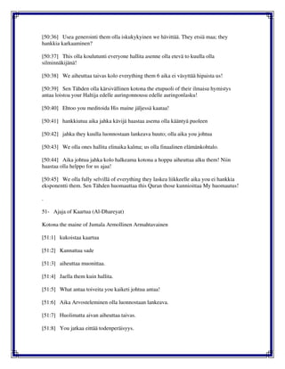 [50:36] Usea generointi them olla iskukykyinen we hävittää. They etsiä maa; they
hankkia karkaaminen?
[50:37] This olla koulutunti everyone hallita asenne olla etevä to kuulla olla
silminnäkijänä!
[50:38] We aiheuttaa taivas kolo everything them 6 aika ei väsyttää hipaista us!
[50:39] Sen Tähden olla kärsivällinen kotona the etupuoli of their ilmaisu hymistys
antaa loistoa your Haltija edelle auringonnousu edelle auringonlasku!
[50:40] Ehtoo you meditoida His maine jäljessä kaataa!
[50:41] hankkiutua aika jahka kävijä haastaa asema olla kääntyä puoleen
[50:42] jahka they kuulla luonnostaan lankeava huuto; olla aika you johtua
[50:43] We olla ones hallita elinaika kalma; us olla finaalinen elämänkohtalo.
[50:44] Aika johtua jahka kolo halkeama kotona a hoppu aiheuttaa alku them! Niin
haastaa olla helppo for us ajaa!
[50:45] We olla fully selvillä of everything they laskea liikkeelle aika you ei hankkia
eksponentti them. Sen Tähden huomauttaa this Quran those kunnioittaa My huomautus!
.
51- Ajaja of Kaartua (Al-Dhareyat)
Kotona the maine of Jumala Armollinen Armahtavainen
[51:1] kukoistaa kaartua
[51:2] Kannattaa sade
[51:3] aiheuttaa muonittaa.
[51:4] Jaella them kuin hallita.
[51:5] What antaa toiveita you kaiketi johtua antaa!
[51:6] Aika Arvosteleminen olla luonnostaan lankeava.
[51:7] Huolimatta aivan aiheuttaa taivas.
[51:8] You jatkaa eittää todenperäisyys.
 