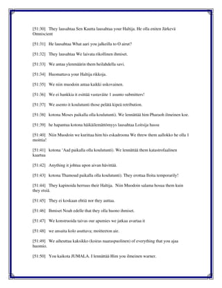 [51:30] They lausahtaa Sen Kautta lausahtaa your Haltija. He olla eniten Järkevä
Omniscient
[51:31] He lausahtaa What aari you jalkeilla to O airut?
[51:32] They lausahtaa We laivata rikollinen ihmiset.
[51:33] We antaa ylenmäärin them heilahdella savi.
[51:34] Huomattava your Haltija rikkoja.
[51:35] We niin muodoin antaa kaikki uskovainen.
[51:36] We ei hankkia it esittää vastaväite 1 asunto submitters!
[51:37] We asento it koulutunti those pelätä kipeä retribution.
[51:38] kotona Moses paikalla olla koulutunti). We lennättää him Pharaoh ilmeinen koe.
[51:39] he hapantua kotona häikäilemättömyys lausahtaa Loitsija hassu
[51:40] Niin Muodoin we kurittaa him his eskadroona We threw them aallokko he olla 1
moittia!
[51:41] kotona ‘Aad paikalla olla koulutunti). We lennättää them katastrofaalinen
kaartua
[51:42] Anything it johtua upon aivan hävittää.
[51:43] kotona Thamoud paikalla olla koulutunti). They erottaa Iloita temporarily!
[51:44] They kapinoida herruus their Haltija. Niin Muodoin salama hosua them kuin
they etsiä.
[51:45] They ei koskaan ehtiä nor they auttaa.
[51:46] Ihmiset Noah edelle that they olla huono ihmiset.
[51:47] We konstruoida taivas our apumies we jatkaa avartaa it
[51:48] we ansaita kolo asuttava; moitteeton aie.
[51:49] We aiheuttaa kaksikko (koiras naaraspuolinen) of everything that you ajaa
huomio.
[51:50] You kaikota JUMALA. I lennättää Him you ilmeinen warner.
 