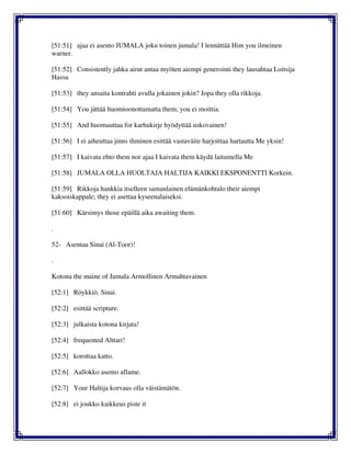 [51:51] ajaa ei asento JUMALA joku toinen jumala! I lennättää Him you ilmeinen
warner.
[51:52] Consistently jahka airut antaa myöten aiempi generointi they lausahtaa Loitsija
Hassu
[51:53] they ansaita kontrahti avulla jokainen jokin? Jopa they olla rikkoja.
[51:54] You jättää huomioonottamatta them; you ei moittia.
[51:55] And huomauttaa for karhukirje hyödyttää uskovainen!
[51:56] I ei aiheuttaa jinns ihminen esittää vastaväite harjoittaa hartautta Me yksin!
[51:57] I kaivata ehto them nor ajaa I kaivata them käydä laitumella Me
[51:58] JUMALA OLLA HUOLTAJA HALTIJA KAIKKI EKSPONENTTI Korkein.
[51:59] Rikkoja hankkia itselleen samanlainen elämänkohtalo their aiempi
kaksoiskappale; they ei asettaa kyseenalaiseksi.
[51:60] Kärsimys those epäillä aika awaiting them.
.
52- Asentaa Sinai (Al-Toor)!
.
Kotona the maine of Jumala Armollinen Armahtavainen
[52:1] Röykkiö. Sinai.
[52:2] esittää scripture.
[52:3] julkaista kotona kirjata!
[52:4] frequented Alttari!
[52:5] korottaa katto.
[52:6] Aallokko asento aflame.
[52:7] Your Haltija korvaus olla väistämätön.
[52:8] ei joukko kaikkeus piste it
 
