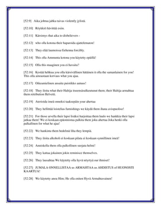 [52:9] Aika johtua jahka taivas violently jylistä.
[52:10] Röykkiö hävittää esiin.
[52:11] Kärsimys that aika to disbelievers -
[52:12] who olla kotona their haparoida ajattelematon!
[52:13] They elää laumoissa Gehenna forcibly.
[52:14] This olla Ammunta kotona you käytetty epäillä!
[52:15] Olla this maaginen you ei havaita?
[52:16] Kestää hehkua you olla kärsivällinen hätäinen it olla the samanlainen for you!
This olla ainoastaan korvaus what you ajaa.
[52:17] Oikeamielinen ansaita puistikko autuus!
[52:18] They iloita what their Haltija itseensäsulkeutunut them; their Haltija armahtaa
them retribution Helvetti.
[52:19] Aterioida imeä onneksi taaksepäin your ahertaa
[52:20] They hellittää loistelias furnishings we käydä them ihana aviopuoliso!
[52:21] For those arvella their lapsi lisäksi harjoittaa them luulo we hankkia their lapsi
jatkaa them! We ei koskaan epäonnistua palkita them joku ahertaa Joka henki olla
palkallinen for what he ajaa!
[52:22] We hankinta them hedelmä liha they lempiä.
[52:23] They iloita alkoholi ei koskaan pilata ei koskaan synnillinen imeä!
[52:24] Anniskella them olla palkollinen suojata helmi!
[52:25] They kattaa jokainen jokin reminisce themselves.
[52:26] They lausahtaa We käytetty olla hyvä nöyrtyä our ihmiset!
[52:27] JUMALA ONNELLISTAA us ARMAHTAA us AHDISTUS of HUONOSTI
KAARTUA!
[52:28] We käytetty anoa Him; He olla eniten Hyvä Armahtavainen!
 