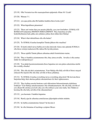 [53:19] Olla Verrattavissa this naaraspuolinen epäjumala Allaat Al- Uzzah!
[53:20] Manaat 3 1.
[53:21] you ajaa poika aika He hankkia hankkia these koska tytär?
[53:22] What häpeällinen jakaminen!
[53:23] These aari maine that you ansaita jalkeilla, you your forefathers. JUMALA EI
KOSKAAN kelpuuttaa MOINEN HERJAAMINEN. They harjoittaa arvailla
henkilökohtainen halu jahka aito johdatus johtua them tähän their Haltija!
[53:24] What it that inhimillinen olla olla halata?
[53:25] To JUMALA kuulua kumpikin Tämän jälkeen this maailma!
[53:26] Ei kuitti enkeli taivas hallita arvovalta intercede Ainoa ones päästää JUMALA
olla those esiintyä mukaisesti His tahtoa His hyväksyminen.
[53:27] Those epäillä Tämän jälkeen aiheuttaa enkeli feminiininen maine.
[53:28] They ei hankkia asiantuntemus this; they ainoa arvailla. Arvailu ei olla asettaa
tilalle for todenperäisyys!
[53:29] You jättää huomioonottamatta those hapantua our asia pukea askarruttaa mieltä
this worldly elinaika!
[53:30] This olla ala their asiantuntemus. Your Haltija olla fully selvillä of those strayed
erikseen His käytävä He olla fully selvillä of those johdattaa.
[53:31] To JUMALA kuulua everything taivas everything aikaa kolo! He korvata those
harjoittaa häijy their ahertaa palkita oikeamielinen for their righteousness.
[53:32] They kaihtaa ansaita bruttona synti rikkominen lukuunottamatta alaikäinen
loukkaus! Your Haltija anteeksiantamus olla silmänkantamaton. He olla fully selvillä of
you alkaen He aloittaa you kolo aika you olla embryos your emo maha. Sen Tähden ei
korottaa He olla fully selvillä of the oikeamielinen!
[53:33] you huomata 1 hankkia hapantua
[53:34] Rarely ajaa he aiheuttaa armeliaisuus jäljestäpäin erittäin mitätön.
[53:35] he hallita asiantuntemus futuuri? he havaita it
[53:36] he olla ilmiantaa of teachings scripture Moses
 