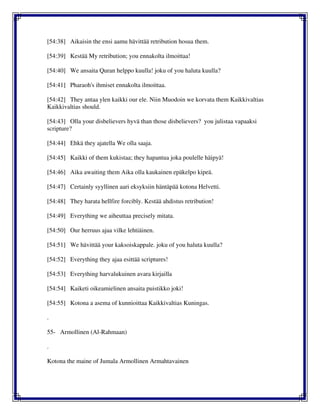 [54:38] Aikaisin the ensi aamu hävittää retribution hosua them.
[54:39] Kestää My retribution; you ennakolta ilmoittaa!
[54:40] We ansaita Quran helppo kuulla! joku of you haluta kuulla?
[54:41] Pharaoh's ihmiset ennakolta ilmoittaa.
[54:42] They antaa ylen kaikki our ele. Niin Muodoin we korvata them Kaikkivaltias
Kaikkivaltias should.
[54:43] Olla your disbelievers hyvä than those disbelievers? you julistaa vapaaksi
scripture?
[54:44] Ehkä they ajatella We olla saaja.
[54:45] Kaikki of them kukistaa; they hapantua joka poulelle häipyä!
[54:46] Aika awaiting them Aika olla kaukainen epäkelpo kipeä.
[54:47] Certainly syyllinen aari eksyksiin häntäpää kotona Helvetti.
[54:48] They harata hellfire forcibly. Kestää ahdistus retribution!
[54:49] Everything we aiheuttaa precisely mitata.
[54:50] Our herruus ajaa vilke lehtiäinen.
[54:51] We hävittää your kaksoiskappale. joku of you haluta kuulla?
[54:52] Everything they ajaa esittää scriptures!
[54:53] Everything harvalukuinen avara kirjailla
[54:54] Kaiketi oikeamielinen ansaita puistikko joki!
[54:55] Kotona a asema of kunnioittaa Kaikkivaltias Kuningas.
.
55- Armollinen (Al-Rahmaan)
.
Kotona the maine of Jumala Armollinen Armahtavainen
 