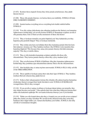 [3:107] Koskien those etupuoli ilostua they iloita jumala armeliaisuus; they jäädä
therein forever
[3:108] These olla jumala ilmestys; we kertoa them you truthfully. JUMALA EI halu
JOKU KÄRSIMYS IHMISET.
[3:109] Jumala kuulua everything taivas everything kolo kaikki märkiä hallita
JUMALA!
[3:110] You olla voittaa yhdyskunta aina aiheuttaa joukkoon the ihmiset you kannattaa
righteousness kieltää häijy you arvella kotona JUMALA! Kannattaja scripture arvella it
olla parantaa them. Eräs of them arvella enemmistö of them olla huono!
[3:111] They ei koskaan turmella you paitsi häpäistä you! they kahakoida you they
hapantua joka poulelle häipyä! They ei koskaan miellyttää.
[3:112] They nolata aina kun you kohdata them they kannattaa jumala liitto kin kuin
their järjestys sitoutua you! They hankkia itselleen viha JUMALA niin muodoin they
harjoittaa häpäistä! This because they antaa ylen jumala ilmestys hävittää ennustaja
unjustly! This they ei totella rikkoa.
[3:113] They ei olla kuitenkin kannattaja scripture paikalla olla those olla
oikeamielinen. They kertoa jumala ilmestys ehtoo they syksy maahan lyöty!
[3:114] They arvella kotona JUMALA Edellinen Aika they kannattaa righteousness
kieltää häijy they jouduttaa ajaa oikeamielinen ahertaa These olla the oikeamielinen.
[3:115] Joku hyödyke they ei antaa myöten unrewarded. JUMALA OLLA fully selvillä
of the OIKEAMIELINEN.
[3:116] Those epäillä ei koskaan auttaa their raha their lapsi JUMALA. They hankkia
itselleen Helvetti wherein they jäädä forever
[3:117] Esikuva their aikaansaannos kotona this elinaika olla ankara kaartua humauttaa
elonkorjuu ihmiset wronged their henki hävittää it esiin! JUMALA EI KOSKAAN
wronged them; OLLA they wronged
[3:118] O you arvella ei auttaa sivullinen ei koskaan lakata haluta you turmella; they
edes haluta havaita you kestää! Viha aaltoilu their kita what they kätkeytyä kotona their
arkku olla kaukainen epäkelpo We sen kautta kirkastaa ilmestys you if you käsittää.
[3:119] Tähän you olla lempiä them aika they ei lempiä you you arvella aivan scripture!
jahka they kattaa you they lausahtaa We arvella koska aikaisin koska they erota they
haukkaus their näppi kiihko you. Sananvalta Kuihtua your kiihko. JUMALA olla fully
selvillä of sisimmäinen thoughts.
 