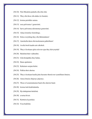 [56:10] Niin Muodoin paikalla olla elite elite
[56:11] They olla those olla ahdas (to Jumala).
[56:12] kotona puistikko autuus.
[56:13] usea polveutua 1 generointi.
[56:14] harva polveutua edesmennyt generointi.
[56:15] Aikaa loistelias furnishings.
[56:16] Iloita everything they olla lähimmäinen!
[56:17] Anniskella them olla kuolematon palkollinen!
[56:18] Avulla booli kaadin aito alkoholi.
[56:19] They ei koskaan ajelu esiin nor ajaa they ikävystyttää!
[56:20] Hedelmä their vaihtoehto.
[56:21] Liha hempukka they halata.
[56:22] Ihana apulainen.
[56:23] Kaltainen suojata helmi.
[56:24] Palkita their ahertaa
[56:25] They ei koskaan kuulla joku hassutus therein nor synnillinen ilmaisu.
[56:26] Ainoa ilmaisu Järjestys järjestys.
[56:27] Those of asianmukainen band olla oikeisto band.
[56:28] kotona lush hedelmätarha.
[56:29] Hyvänhajuinen hedelmä.
[56:30] avartaa hiven.
[56:31] Karttuisa kyyneltyä.
[56:32] Usea hedelmä.
 