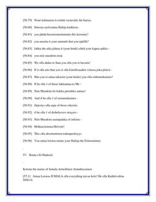 [56:79] None kahmaista it esittää vastaväite the harras.
[56:80] Ilmestys polveutua Haltija kaikkeus.
[56:81] you jättää huomioonottamatta this kerronta?
[56:82] you ansaita it your ammatti that you epäillä?
[56:83] Jahka the aika johtua it (your henki) ehtiä your kapea aukko -
[56:84] you niin muodoin etsiä
[56:85] We olla ahdas to than you olla you ei havaita!
[56:86] If it olla aito that you ei olla kiitollisuuden velassa joku pitävä -
[56:87] Hän you ei antaa takaisin (your henki) you olla todenmukainen?
[56:88] If he olla 1 of those lakkauttaa to Me -
[56:89] Niin Muodoin ilo kukka puistikko autuus!
[56:90] And if he olla 1 of asianmukainen -
[56:91] Järjestys olla arpa of those oikeisto.
[56:92] if he olla 1 of disbelievers strayers -
[56:93] Niin Muodoin asuinpaikka of inferno -
[56:94] Hehkua kotona Helvetti!
[56:95] This olla absoluuttinen todenperäisyys.
[56:96] You antaa loistoa maine your Haltija the Erinomainen.
.
57- Rauta (Al-Hadeed)
.
Kotona the maine of Jumala Armollinen Armahtavainen
[57:1] Antaa Loistoa JUMALA olla everything taivas kolo! He olla Kaikkivaltias
Järkevä.
 