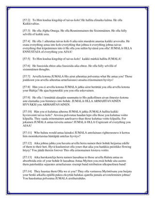 [57:2] To Him kuulua kingship of taivas kolo! He hallita elinaika kalma. He olla
Kaikkivaltias.
[57:3] He olla Alpha Omega. He olla Reunimmainen the Sisimmäinen. He olla fully
selvillä of kaikki asia.
[57:4] He olla 1 aiheuttaa taivas kolo 6 aika niin muodoin anastaa kaikki arvovalta. He
osata everything astua into kolo everything that johtua it everything johtua taivas
everything that kiipeäminen into it He olla you mihin hyvänsä you olla! JUMALA OLLA
ENNUSTAJA of everything you AJAA!
[57:5] To Him kuulua kingship of taivas kolo! kaikki märkiä hallita JUMALA!
[57:6] He fuusioida ehtoo aika fuusioida aika ehtoo. He olla fully selvillä of
sisimmäinen thoughts.
[57:7] Arvella kotona JUMALA His airut aiheuttaa polveutua what He antaa you! Those
joukkoon you arvella aiheuttaa armeliaisuus) ansaita erinomainen hyvitys!
[57:8] Hän you ei arvella kotona JUMALA jahka airut herättää you olla arvella kotona
your Haltija? He ajaa hypoteekki you you olla uskovainen.
[57:9] He olla 1 lennättää alaspäin suunnattu to His palkollinen aivan ilmestys kotona
aste etumatka you himmeys into hohde. JUMALA OLLA ARMAHTAVAINEN
HYVÄKSI you ARMAHTAVAINEN.
[57:10] Hän you ei kuluttaa aiheena JUMALA jahka JUMALA hallita kaikki
hyvinvointi taivas kolo? Arvoisa polveutua haudan lepo olla those you kuluttaa voitto
kilpailla. They saada erinomainen aatelisarvo than those kuluttaa voitto kilpailla. For
jokainen JUMALA antaa toiveita autuus! JUMALA OLLA Cognizant of everything you
AJAA!
[57:11] Who haluta would antaa lainaksi JUMALA antolainaus righteousness it kertoa
him moninkertaistaa häntäpää antelias hyvitys?
[57:12] Aika johtua jahka you havaita arvella herra nainen their hohde heijastaa edelle
of them to their heti. Hyvä kuulumiset olla yours that aika you hankkia puistikko flowing
höyry! You jäädä therein forever This olla erinomainen loistava voitto.
[57:13] Aika hurskastelija herra nainen lausahtaa to those arvella Haluta antaa us
absorboida eräs of your hohde It lausahtaa Antaa Myöten you etsiä hohde aita asento
them patoluukku separates armeliaisuus sisempi band retribution ulkopuolinen band!
[57:14] They haastaa them Olla we ei you? They olla vastuussa Myöntösana you huijata
your henki arkailla epäillä pukea eksyttää halukas ajatella jumala arvosteleminen johtua!
You hauskuttaa polveutua JUMALA aistihairahdus.
 