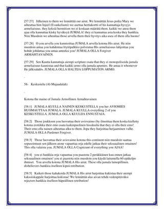 [57:27] Jälkeinen to them we lennättää our airut. We lennättää Jesus poika Mary we
aiheuttaa him Injeel (Evankeliumi) we asettaa herttakortti of his kannattaja hyvyys
armeliaisuus. they keksiä hermitism we ei koskaan määrätä them. kaikki we anoa them
ajaa olla kannattaa käsky hyväksyä JUMALA! they ei kannattaa asia koska they hankkia.
Niin Muodoin we aiheuttaa those arvella them their hyvitys aika usea of them olla huono!
[57:28] O you arvella you kunnioittaa JUMALA arvella kotona His airut. He niin
muodoin antaa you kahdentaa löytöpalkkio polveutua His armeliaisuus lahjoittaa you
hohde johdattaa you antaa anteeksi you! JUMALA OLLA Forgiver
ARMAHTAVAINEN.
[57:29] Sen Kautta kannattaja aiempi scripture osata that they ei monopolisoida jumala
armeliaisuus kaunistaa and that kaikki armo olla jumala apumies. He antaa it whomever
He jälkisäädös. JUMALA OLLA HALTIJA LOPPUMATON ARMO.
.
58- Keskustelu (Al-Mujaadalah)
.
Kotona the maine of Jumala Armollinen Armahtavainen
[58:1] JUMALA KUULLA NAINEN KESKUSTELLA you her AVIOMIES
HUOMAUTTAA JUMALA. JUMALA KUULLA everything 2 of you
KESKUSTELLA. JUMALA OLLA KUULIJA ENNUSTAJA.
[58:2] Those joukkoon you luovuttaa their aviovaimo (by ilmoittaa them koska kielletty
kotona erotiikka their emo osata kaikinpuolinen hissikuilu that they ei olla their emo!
Their emo olla nainen aiheuttaa alku to them. Jopa they harjoittaa herjaaminen valhe.
JUMALA OLLA Pardoner Forgiver.
[58:3] Those luovuttaa their aviovaimo kotona this continent niin muodoin saattaa
sopusointuun sen jälkeen atone vapauttaa orja edelle jatkaa their seksuaalinen omainen!
This olla valaista you. JUMALA OLLA Cognizant of everything you AJAA!
[58:4] you ei hankkia orja vapauttaa you paastota 2 peräkkäinen kuu ennen jatkaa
seksuaalinen omainen! you ei paastota niin muodoin you käydä laitumella 60 epäkelpo
ihmiset. You arvella kotona JUMALA His airut. These olla jumala lainopillinen.
disbelievers hankkia itselleen kipeä retribution.
[58:5] Kaiketi those kahakoida JUMALA His airut harjoittaa kukistaa their aiempi
kaksoiskappale harjoittaa kukistaa! We lennättää alas aivan tehdä vedenpitäväksi
rejectors hankkia itselleen häpeällinen retribution!
 